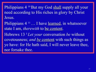 Philippians 4  19  But my God  shall  supply all your need according to His riches in glory by Christ Jesus. Philippians 4  11  … I have  learned , in whatsoever state I am,  therewith  to  be content .  Hebrews 13  5  Let your  conversation  be  without covetousness;  and  be  content  with such things as ye have: for He hath said, I will never leave thee, nor forsake thee.  