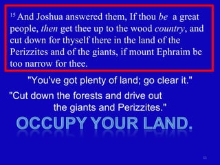 15  And Joshua answered them, If thou  be   a great people,  then  get thee up to the wood  country , and cut down for thyself there in the land of the Perizzites and of the giants, if mount Ephraim be too narrow for thee. "You've got plenty of land; go clear it." "Cut down the forests and drive out  the giants and Perizzites." 