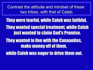 Contrast the attitude and mindset of these  two tribes, with that of Caleb. They were fearful, while Caleb was faithful. They wanted special treatment, while Caleb just wanted to claim God's Promise. They wanted to live with the Canaanites,  make money off of them,  while Caleb was eager to drive them out. 