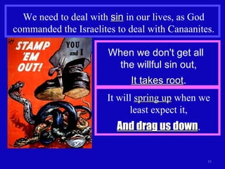 We need to deal with  sin  in our lives, as God commanded the Israelites to deal with Canaanites. When we don't get all  the willful sin out, It takes root . It will  spring up  when we least expect it, And drag us down . 