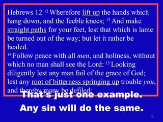 Hebrews 12  12  Wherefore  lift up  the hands which hang down, and the feeble knees;  13  And make  straight paths  for your feet, lest that which is lame be turned out of the way; but let it rather be healed.  14  Follow peace with all  men , and holiness, without which no man shall see the Lord:  15  Looking diligently lest any man fail of the grace of God; lest any  root of bitterness springing up  trouble  you , and thereby many be defiled; That's just one example. Any sin will do the same. 
