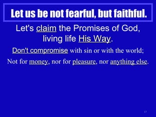 Let us be not fearful, but faithful. Let's  claim  the Promises of God, living life  His Way . Don't compromise  with sin or with the world; Not for  money , nor for  pleasure , nor  anything else . 