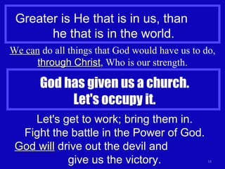 Greater is He that is in us, than  he that is in the world. We can  do all things that God would have us to do,  through Christ , Who is our strength. God has given us a church. Let's occupy it. Let's get to work; bring them in. Fight the battle in the Power of God. God will  drive out the devil and  give us the victory. 