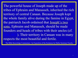 The powerful house of Joseph made up of the tribes of Ephraim and Manasseh, inherited the rich territory of central Canaan. Because Joseph kept the whole family alive during the famine in Egypt, the patriarch Jacob ordained that  Joseph’s two sons , Ephraim and Manasseh, should be made founders and heads of tribes with their uncles (cf.  Gen. 48:5 ). Their territory in Canaan was in many respects the most beautiful and fertile. The Bible Knowledge Commentary: An Exposition of the Scriptures by Dallas Seminary Faculty. 