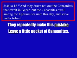 Joshua 16  10 And they drave not out the Canaanites that dwelt in Gezer: but the Canaanites dwell among the Ephraimites unto this day, and serve under tribute. They repeatedly make this  mistake : Leave  a little pocket of Canaanites. 