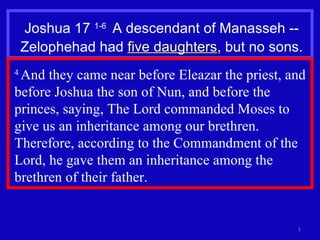 Joshua 17  1-6  A descendant of Manasseh -- Zelophehad had  five daughters , but no sons. 4  And they came near before Eleazar the priest, and before Joshua the son of Nun, and before the princes, saying, The Lord commanded Moses to give us an inheritance among our brethren. Therefore, according to the Commandment of the Lord, he gave them an inheritance among the brethren of their father.  
