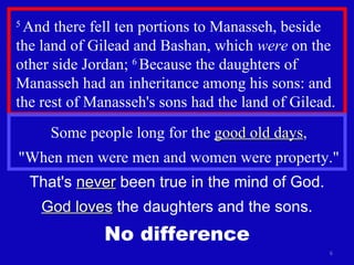 5  And there fell ten portions to Manasseh, beside the land of Gilead and Bashan, which  were  on the other side Jordan;  6  Because the daughters of Manasseh had an inheritance among his sons: and the rest of Manasseh's sons had the land of Gilead. Some people long for the  good old days , "When men were men and women were property." That's  never  been true in the mind of God. God loves  the daughters and the sons. No difference 