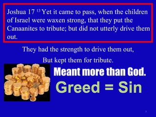 Joshua 17  13  Yet it came to pass, when the children of Israel were waxen strong, that they put the Canaanites to tribute; but did not utterly drive them out. They had the strength to drive them out, But kept them for tribute. Meant more than God. 