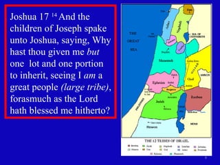 Joshua 17  14  And the children of Joseph spake unto Joshua, saying, Why hast thou given me  but  one  lot and one portion to inherit, seeing I  am  a great people  (large tribe) , forasmuch as the Lord hath blessed me hitherto?  