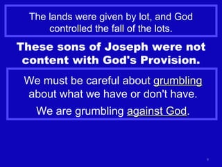 The lands were given by lot, and God controlled the fall of the lots. These sons of Joseph were not content with God's Provision. We must be careful about  grumbling  about what we have or don't have. We are grumbling  against God . 