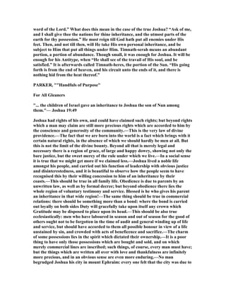 word of the Lord.” What does this mean in the case of the true Joshua? “Ask of me,
and I shall give thee the nations for thine inheritance, and the utmost parts of the
earth for thy possession.” He must reign till God hath put all enemies under His
feet. Then, and not till then, will He take His own personal inheritance, and be
subject to Him that put all things under Him. Timnath-serah means an abundant
portion, a portion of abundance. Though small, it was enough for Joshua. It will be
enough for his Antitype, when “He shall see of the travail of His soul, and be
satisfied.” It is afterwards called Timnath-heres, the portion of the Sun. “His going
forth is from the end of heaven, and his circuit unto the ends of it, and there is
nothing hid from the heat thereof.”
PARKER, ""Handfuls of Purpose"
For All Gleaners
"... the children of Israel gave an inheritance to Joshua the son of un among
them."— Joshua 19:49
Joshua had rights of his own, and could have claimed such rights; but beyond rights
which a man may claim are still more precious rights which are accorded to him by
the conscience and generosity of the community.—This is the very law of divine
providence.—The fact that we are born into the world is a fact which brings with it
certain natural rights, in the absence of which we should hardly be men at all. But
this is not the limit of the divine bounty. Beyond all that is merely legal and
necessary there is a region of grace, of large and happy dowry, showing not only the
bare justice, but the sweet mercy of the rule under which we live.—In a social sense
it is true that we might get more if we claimed less.—Joshua lived a noble life
amongst his people, and carried out his function of leadership with obvious justice
and disinterestedness, and it is beautiful to observe how the people seem to have
recognised this by their willing concession to him of an inheritance by their
coasts.—This should be true in all family life. Obedience is due to parents by an
unwritten law, as well as by formal decree; but beyond obedience there lies the
whole region of voluntary testimony and service. Blessed is he who gives his parent
an inheritance in that wide region!—The same thing should be true in commercial
relations: there should be something more than a bond: where the bond is carried
out loyally on both sides Duty will gracefully take upon itself any crown which
Gratitude may be disposed to place upon its head.—This should be also true
ecclesiastically: men who have laboured in season and out of season for the good of
others ought not to be forgotten in the time of audit and general winding up of life
and service, but should have accorded to them all possible honour in view of a life
unstained by sin, and crowded with acts of beneficence and sacrifice.—The charm
of some possessions lies in the spirit which dictated their ownership.—It is a poor
thing to have only those possessions which are bought and sold, and on which
merely commercial lines are inscribed; such things, of course, every man must have;
but the things which are written all over with love and thankfulness are infinitely
more precious, and in an obvious sense are even more enduring.— o man
begrudged Joshua his city in mount Ephraim: every one felt that the city was due to
 
