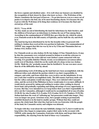 the brave captain and obedient saint.—It is well when our honours are doubled by
the recognition of their desert by those who know us best.—The Well-done of the
Master constitutes the best part of heaven.—To go into heaven even as a mere act of
justice is to deprive the holy city of its most fascinating charm. It is because the city
is given with the Well-done of its King that residence in it becomes the final and
eternal joy of the soul.
PETT, "Verse 49-50
‘So they made an end of distributing the land for inheritance by their borders, and
the children of Israel gave an inheritance to Joshua the son of un among them.
According to the commandment of YHWH they gave him the city which he asked,
even Timnath-serah in the hill country of Ephraim, and he built the city and dwelt
in it.’
The land having been distributed by lot for the Israelite tribes to proceed with
settling it, Joshua then received his own portion in Ephraim. ‘The commandment of
YHWH’ may suggest that this too was by lot or by Urim and Thummim (but see
Joshua 14:6; Joshua 14:9).
For Timnath-serah see also Joshua 24:30, but Judges 2:9 has Timnath-heres. It may
be that the consonants were switched around in Joshua to avoid the reference to
Heres (sun) because the writer did not want Joshua’s name connected with sun
worship. It is possibly Khirbet Tibneh, twenty seven kilometres (seventeen miles)
south west of Shechem, which lies on the south side of a deep ravine (see Joshua
24:30). ‘Built the city’ probably means that he fortified it. o one was more aware
than he of the difficulties that lay ahead.
The painstaking work of dividing up the land had now been accomplished, with the
different tribes each allotted the portion which it was their responsibility to
conquer, and settle, and from which they were to drive out the inhabitants. It was
not a task that would be accomplished easily. The hill country had been made safe
but the valleys and plains would take longer. They were infested with Canaanite
cities, and the arrival of the Philistines in force would make it even more difficult. It
would slowly proceed by taking and settling in weaker cities, settling in cleared
forest land, and gradually expanding and taking advantage of every opportunity as
it arose. But they were intended to ever keep before their eyes their responsibility to
drive out the Canaanites, although it would not be accomplished all at once (Exodus
23:28-30. See also Exodus 33:2; Exodus 33:5; Exodus 34:11-13; umbers 33:52-56).
Joshua had done the work of ‘softening up’ but possession would take longer. They
were no longer one great, victorious army, but a people seeking to permanently
establish themselves in the land in smaller groups. Without that they could not
possess the whole land. But what they had not to do was fraternise with the people
of the land, for Canaanite society and religion was debased.
To begin with they went about the task faithfully (Judges 2:6-7), but it would not be
long before they began to compromise, neglect their unity in the covenant with
YHWH, settle among the Canaanites, fraternise with them, and forget their main
responsibility, the clearing from the land of those very Canaanites.
 