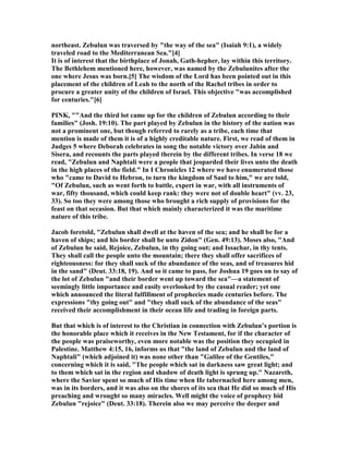 northeast. Zebulun was traversed by "the way of the sea" (Isaiah 9:1), a widely
traveled road to the Mediterranean Sea."[4]
It is of interest that the birthplace of Jonah, Gath-hepher, lay within this territory.
The Bethlehem mentioned here, however, was named by the Zebulunites after the
one where Jesus was born.[5] The wisdom of the Lord has been pointed out in this
placement of the children of Leah to the north of the Rachel tribes in order to
procure a greater unity of the children of Israel. This objective "was accomplished
for centuries."[6]
PI K, ""And the third lot came up for the children of Zebulun according to their
families" (Josh. 19:10). The part played by Zebulun in the history of the nation was
not a prominent one, but though referred to rarely as a tribe, each time that
mention is made of them it is of a highly creditable nature. First, we read of them in
Judges 5 where Deborah celebrates in song the notable victory over Jabin and
Sisera, and recounts the parts played therein by the different tribes. In verse 18 we
read, "Zebulun and aphtali were a people that jeoparded their lives unto the death
in the high places of the field." In I Chronicles 12 where we have enumerated those
who "came to David to Hebron, to turn the kingdom of Saul to him," we are told,
"Of Zebulun, such as went forth to battle, expert in war, with all instruments of
war, fifty thousand, which could keep rank: they were not of double heart" (vv. 23,
33). So too they were among those who brought a rich supply of provisions for the
feast on that occasion. But that which mainly characterized it was the maritime
nature of this tribe.
Jacob foretold, "Zebulun shall dwell at the haven of the sea; and he shall be for a
haven of ships; and his border shall be unto Zidon" (Gen. 49:13). Moses also, "And
of Zebulun he said, Rejoice, Zebulun, in thy going out; and Issachar, in thy tents.
They shall call the people unto the mountain; there they shall offer sacrifices of
righteousness: for they shall suck of the abundance of the seas, and of treasures hid
in the sand" (Deut. 33:18, 19). And so it came to pass, for Joshua 19 goes on to say of
the lot of Zebulun "and their border went up toward the sea"—a statement of
seemingly little importance and easily overlooked by the casual reader; yet one
which announced the literal fulfillment of prophecies made centuries before. The
expressions "thy going out" and "they shall suck of the abundance of the seas"
received their accomplishment in their ocean life and trading in foreign parts.
But that which is of interest to the Christian in connection with Zebulun’s portion is
the honorable place which it receives in the ew Testament, for if the character of
the people was praiseworthy, even more notable was the position they occupied in
Palestine. Matthew 4:15, 16, informs us that "the land of Zebulun and the land of
aphtali" (which adjoined it) was none other than "Galilee of the Gentiles,"
concerning which it is said, "The people which sat in darkness saw great light; and
to them which sat in the region and shadow of death light is sprung up." azareth,
where the Savior spent so much of His time when He tabernacled here among men,
was in its borders, and it was also on the shores of its sea that He did so much of His
preaching and wrought so many miracles. Well might the voice of prophecy bid
Zebulun "rejoice" (Deut. 33:18). Therein also we may perceive the deeper and
 