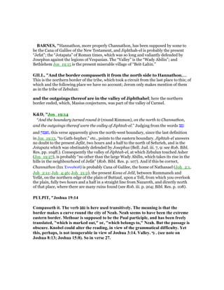 BAR ES, "Hannathon, more properly Channathon, has been supposed by some to
be the Cana of Galilee of the New Testament, and Jiphthah-el is probably the present
“Jefat”; the “Jotapata” of Roman times, which was so long and valiantly defended by
Josephus against the legions of Vespasian. The “Valley” is the “Wady Abilin”; and
Bethlehem Jos_19:15 is the present miserable village of “Beit-Lahin.”
GILL, "And the border compasseth it from the north side to Hannathon,....
This is the northern border of the tribe, which took a circuit from the last place to this; of
which and the following place we have no account; Jerom only makes mention of them
as in the tribe of Zebulun:
and the outgoings thereof are in the valley of Jiphthahel; here the northern
border ended, which, Masius conjectures, was part of the valley of Carmel.
K&D, "Jos_19:14
“And the boundary turned round it (round Rimmon), on the north to Channathon,
and the outgoings thereof were the valley of Jiphtah-el.” Judging from the words ‫ב‬ ַ‫ס‬ָ‫נ‬
and ‫ּון‬‫פ‬ ָ ִ‫,מ‬ this verse apparently gives the north-west boundary, since the last definition
in Jos_19:13, “to Gath-hepher,” etc., points to the eastern boundary. Jiphtah-el answers
no doubt to the present Jefât, two hours and a half to the north of Sefurieh, and is the
Jotapata which was obstinately defended by Josephus (Bell. Jud. iii. 7, 9: see Rob. Bibl.
Res. pp. 104ff.). Consequently the valley of Jiphtah-el, at which Zebulun touched Asher
(Jos_19:27), is probably “no other than the large Wady Abilîn, which takes its rise in the
hills in the neighbourhood of Jefât” (Rob. Bibl. Res. p. 107). And if this be correct,
Channathon (lxx ᅠνναθώθ) is probably Cana of Galilee, the home of Nathanael (Joh_2:1,
Joh_2:11; Joh_4:46; Joh_21:2), the present Kana el Jelil, between Rummaneh and
Yefât, on the northern edge of the plain of Buttauf, upon a Tell, from which you overlook
the plain, fully two hours and a half in a straight line from Nazareth, and directly north
of that place, where there are many ruins found (see Rob. iii. p. 204; Bibl. Res. p. 108).
PULPIT, "Joshua 19:14
Compasseth it. The verb ‫נסב‬ is here used transitively. The meaning is that the
border makes a curve round the city of eah. eah seems to have been the extreme
eastern border. Methoar is supposed to be the Pual participle, and has been freely
translated, "which is marked out," or, "which belongs to," eah. But the passage is
obscure. Knobel could alter the reading, in view of the grammatical difficulty. Yet
this, perhaps, is not insuperable in view of Joshua 3:14. Valley. ‫ֵי‬‫ג‬ . (see note on
Joshua 8:13; Joshua 15:8). So in verse 27.
 