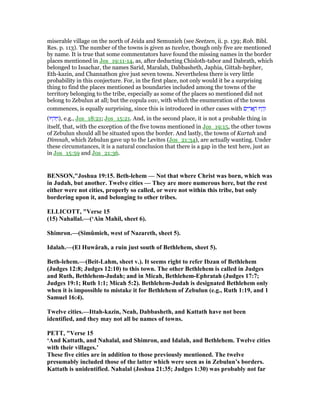 miserable village on the north of Jeida and Semunieh (see Seetzen, ii. p. 139; Rob. Bibl.
Res. p. 113). The number of the towns is given as twelve, though only five are mentioned
by name. It is true that some commentators have found the missing names in the border
places mentioned in Jos_19:11-14, as, after deducting Chisloth-tabor and Dabrath, which
belonged to Issachar, the names Sarid, Maralah, Dabbasheth, Japhia, Gittah-hepher,
Eth-kazin, and Channathon give just seven towns. Nevertheless there is very little
probability in this conjecture. For, in the first place, not only would it be a surprising
thing to find the places mentioned as boundaries included among the towns of the
territory belonging to the tribe, especially as some of the places so mentioned did not
belong to Zebulun at all; but the copula vav, with which the enumeration of the towns
commences, is equally surprising, since this is introduced in other cases with ‫ים‬ ִ‫ר‬ፎ ֶ‫ה‬ ‫יוּ‬ ָ‫ה‬ְ‫ו‬
(‫יוּ‬ ְ‫ה‬ ַ‫,)ו‬ e.g., Jos_18:21; Jos_15:21. And, in the second place, it is not a probable thing in
itself, that, with the exception of the five towns mentioned in Jos_19:15, the other towns
of Zebulun should all be situated upon the border. And lastly, the towns of Kartah and
Dimnah, which Zebulun gave up to the Levites (Jos_21:34), are actually wanting. Under
these circumstances, it is a natural conclusion that there is a gap in the text here, just as
in Jos_15:59 and Jos_21:36.
BE SO ,"Joshua 19:15. Beth-lehem — ot that where Christ was born, which was
in Judah, but another. Twelve cities — They are more numerous here, but the rest
either were not cities, properly so called, or were not within this tribe, but only
bordering upon it, and belonging to other tribes.
ELLICOTT, "Verse 15
(15) ahallal.—(‘Ain Mahil, sheet 6).
Shimron.—(Simûmieh, west of azareth, sheet 5).
Idalah.—(El Huwârah, a ruin just south of Bethlehem, sheet 5).
Beth-lehem.—(Beit-Lahm, sheet v.). It seems right to refer Ibzan of Bethlehem
(Judges 12:8; Judges 12:10) to this town. The other Bethlehem is called in Judges
and Ruth, Bethlehem-Judah; and in Micah, Bethlehem-Ephratah (Judges 17:7;
Judges 19:1; Ruth 1:1; Micah 5:2). Bethlehem-Judah is designated Bethlehem only
when it is impossible to mistake it for Bethlehem of Zebulun (e.g., Ruth 1:19, and 1
Samuel 16:4).
Twelve cities.—Ittah-kazin, eah, Dabbasheth, and Kattath have not been
identified, and they may not all be names of towns.
PETT, "Verse 15
‘And Kattath, and ahalal, and Shimron, and Idalah, and Bethlehem. Twelve cities
with their villages.’
These five cities are in addition to those previously mentioned. The twelve
presumably included those of the latter which were seen as in Zebulun’s borders.
Kattath is unidentified. ahalal (Joshua 21:35; Judges 1:30) was probably not far
 