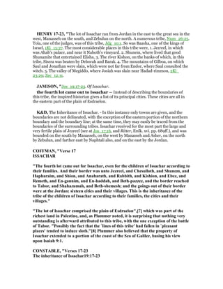 HE RY 17-23, "The lot of Issachar ran from Jordan in the east to the great sea in the
west, Manasseh on the south, and Zebulun on the north. A numerous tribe, Num_26:25.
Tola, one of the judges, was of this tribe, Jdg_10:1. So was Baasha, one of the kings of
Israel, 1Ki_15:27. The most considerable places in this tribe were, 1. Jezreel, in which
was Ahab's palace, and near it Naboth's vineyard. 2. Shunem, where lived that good
Shunamite that entertained Elisha. 3. The river Kishon, on the banks of which, in this
tribe, Sisera was beaten by Deborah and Barak. 4. The mountains of Gilboa, on which
Saul and Jonathan were slain, which were not far from Endor, where Saul consulted the
witch. 5. The valley of Megiddo, where Josiah was slain near Hadad-rimmon, 2Ki_
23:29; Zec_12:11.
JAMISO , "Jos_19:17-23. Of Issachar.
the fourth lot came out to Issachar — Instead of describing the boundaries of
this tribe, the inspired historian gives a list of its principal cities. These cities are all in
the eastern part of the plain of Esdraelon.
K&D, The Inheritance of Issachar. - In this instance only towns are given, and the
boundaries are not delineated, with the exception of the eastern portion of the northern
boundary and the boundary line; at the same time, they may easily be traced from the
boundaries of the surrounding tribes. Issachar received for the most part the large and
very fertile plain of Jezreel (see at Jos_17:16, and Ritter, Erdk. xvi. pp. 689ff.), and was
bounded on the south by Manasseh, on the west by Manasseh and Asher, on the north
by Zebulun, and farther east by Naphtali also, and on the east by the Jordan.
COFFMA , "Verse 17
ISSACHAR
"The fourth lot came out for Issachar, even for the children of Issachar according to
their families. And their border was unto Jezreel, and Chesulloth, and Shunem, and
Hapharaim, and Shion, and Anaharath, and Rabbith, and Kishion, and Ebez, and
Remeth, and En-gannim, and En-haddah, and Beth-pazzez, and the border reached
to Tabor, and Shahazumah, and Beth-shemesh; and the goings out of their border
were at the Jordan: sixteen cities and their villages. This is the inheritance of the
tribe of the children of Issachar according to their families, the cities and their
villages."
"The lot of Isaachar comprised the plain of Esdraelon",[7] which was part of the
richest land in Palestine, and, as Plummer noted, it is surprising that nothing very
outstanding is afterward attributed to this tribe, with the one exception of the battle
of Tabor. "Possibly the fact that the `lines of this tribe' had fallen in `pleasant
places' tended to induce sloth."[8] Plummer also believed that the property of
Issachar extended to a portion of the coast of the Sea of Galilee, basing his view
upon Isaiah 9:1.
CO STABLE, "Verses 17-23
The inheritance of Issachar19:17-23
 
