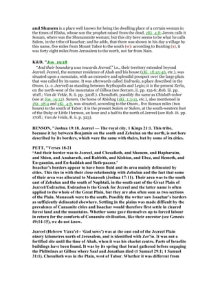and Shunem is a place well known for being the dwelling place of a certain woman in
the times of Elisha, whose son the prophet raised from the dead, 2Ki_4:8; Jerom calls it
Sonam, where was the Shunammite woman; but this city here seems to be what he calls
Salem, in the tribe of Issachar; and he adds, that there was shown in his day a village by
this name, five miles from Mount Tabor to the south (w): according to Bunting (x), it
was forty eight miles from Jerusalem to the north, not far from Nain.
K&D, "Jos_19:18
“And their boundary was towards Jezreel,” i.e., their territory extended beyond
Jezreel. Jezreel, the summer residence of Ahab and his house (1Ki_18:45-46, etc.), was
situated upon a mountain, with an extensive and splendid prospect over the large plain
that was called by its name. It was afterwards called Esdraela, a place described in the
Onom. (s. v. Jezreel) as standing between Scythopolis and Legio; it is the present Zerîn,
on the north-west of the mountains of Gilboa (see Seetzen, ii. pp. 155-6; Rob. iii. pp.
161ff.; Van de Velde, R. ii. pp. 320ff.). Chesulloth, possibly the same as Chisloth-tabor
(see at Jos_19:12). Sunem, the home of Abishag (1Ki_1:3-15, etc.), also mentioned in
1Sa_28:4 and 2Ki_4:8, was situated, according to the Onom., five Roman miles (two
hours) to the south of Tabor; it is the present Solam or Sulem, at the south-western foot
of the Duhy or Little Hermon, an hour and a half to the north of Jezreel (see Rob. iii. pp.
170ff.; Van de Velde, R. ii. p. 323).
BE SO , "Joshua 19:18. Jezreel — The royal city, 1 Kings 21:1. This tribe,
because it lay between Benjamin on the south and Zebulun on the north, is not here
described by its borders, which were the same with theirs, but by some of its cities.
PETT, "Verses 18-21
‘And their border was to Jezreel, and Chesulloth, and Shunem, and Hapharaim,
and Shion, and Anaharath, and Rabbith, and Kishion, and Ebez, and Remeth, and
En-gannim, and En-haddah and Beth-pazzez.’
Issachar’s borders appear to have been fluid and its area mainly delineated by
cities. This ties in with their close relationship with Zebulun and the fact that some
of their area was allocated to Manasseh (Joshua 17:11). Their area was to the south
east of Zebulun and the south of aphtali, in the south east of the Great Plain of
Jezreel/Esdraelon. Esdraelon is the Greek for Jezreel and the latter name is often
applied to the whole of the Great Plain, but they are also often seen as two sections
of the Plain. Manasseh were to the south. Possibly the writer saw Issachar’s borders
as sufficiently delineated elsewhere. Settling in the plains was made difficult by the
prevalence of Canaanite cities and Issachar would therefore first settle in cleared
forest land and the mountains. Whether some gave themselves up to forced labour
in return for the comforts of Canaanite civilisation, like their ancestor (see Genesis
49:14-15), we do not know.
Jezreel (Hebrew Yizra’el - ‘God sows’) was at the east end of the Jezreel Plain
ninety kilometres north of Jerusalem, and is identified with Zer’in. It was not a
fortified site until the time of Ahab, when it was his chariot centre. Parts of Israelite
buildings have been found. It was by its spring that Israel gathered before engaging
the Philistines at Gilboa where Saul and Jonathan died (1 Samuel 29:1; 1 Samuel
31:1). Chesulloth was in the Plain, west of Tabor. Whether it was different from
 