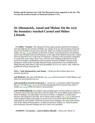 Kishon and the harbour town Tell Abu Huwam has been suggested as the site. This
was also the northern border of Manasseh (Joshua 17:11).
26 Allammelek, Amad and Mishal. On the west
the boundary touched Carmel and Shihor
Libnath.
CLARKE, "Carmel - The vineyard of God; a place greatly celebrated in Scripture,
and especially for the miracles of Elijah; see 1 Kings 18:19-40. The mountain of Carmel
was so very fruitful as to pass into a proverb. There was another Carmel in the tribe of
Judah, (see Jos_15:55), but this, in the tribe of Asher, was situated about one hundred
and twenty furlongs south from Ptolemais, on the edge of the Mediterranean Sea. Calmet
observes that there was, in the time of Vespasian, a temple on this mountain, dedicated
to a god of the same name. There was a convent, and a religious order known by the
name of Carmelites, established on this mountain in honor of Elijah: the time of the
foundation of this order is greatly disputed. Some pretend that it was established by
Elijah himself; while others, with more probability, fix it in a.d. 1180 or 1181, under the
pontificate of Pope Alexander III.
GILL, "And Alammelech, and Amad,.... Of the two first of these there is no
mention elsewhere:
and Misheal is the same with Mashal, 1Ch_6:74; and is by Jerom (l) called Masan, and
said to be near Carmel to the sea:
and reacheth to Carmel westward; or, "to the sea", as Carmel is called "Carmel by
the sea"; see Gill on Jer_46:18, it is hereby distinguished from Carmel in the tribe of
Judah, Jos_15:55; (Pliny (m) calls it a promontory):
and to Shihorlibnath; the Vulgate Latin and Septuagint versions make two places of
it: but the sum of the cities after given will not admit of it: more rightly Junius renders it
Sihor by Libhath, and takes Sihor to be the river Belus, or Pagidus; so called either
because of its likeness to the Nile, one of whose names is Sihor, Jer_2:18; or because its
waters might be black and muddy; it was the river out of which sand was fetched to
make glass of: and Libnath, which has its name from whiteness, the same writer thinks
may be the Album Promontorium, or white promontory of Pliny (n), which he places
near Ptolemais, between Ecdippa and Tyre, and is very probable.
JAMISO , "to Carmel ... and to Shihor-libnath — that is, the “black” or
 