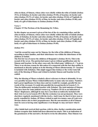 cities in them, of Simeon, whose cities were chiefly within the tribe of Judah (Joshua
19:1); of Zebulun, its border and cities (Joshua 19:10); of Issachar, its border and
cities (Joshua 19:17); of Asher, its border and cities (Joshua 19:24); of aphtali, its
border and cities (Joshua 19:32); of Dan, its border and cities (Joshua 19:40); and
lastly of a gift of inheritance to Joshua (Joshua 19:49).
Verse 1
Chapter 19 The Portions of the Remaining Six Tribes.
In this chapter an account is given of the lots of the six remaining tribes, and the
cities in them, of Simeon, whose cities were chiefly within the tribe of Judah (Joshua
19:1); of Zebulun, its border and cities (Joshua 19:10); of Issachar, its border and
cities (Joshua 19:17); of Asher, its border and cities (Joshua 19:24); of aphtali, its
border and cities (Joshua 19:32); of Dan, its border and cities (Joshua 19:40); and
lastly of a gift of inheritance to Joshua (Joshua 19:49).
Joshua 19:1
‘And the second lot came out for Simeon, for the tribe of the children of Simeon,
according to their families, and their inheritance was within the inheritance of the
children of Judah.’
The first lot was of course the children of Benjamin’s (Joshua 18:11). This is the
second of the seven. The patriarchal name is given without qualification only for
Simeon and Issachar. In the other cases only the tribal name ‘children of --’ is given.
There is no obvious reason for this unless it is connected with the fact that neither is
mentioned as directly spoken to in the blessing of Moses (Deuteronomy 33 - Issachar
is included with Zebulun). This might suggest that Joshua or the writer took full
note of the blessing of Moses and wished to include Simeon and Issachar in it by
codicil.
Why the blessing of Moses excluded a direct reference to them is debatable. It was
very possibly because Moses wished deliberately to name only ten names. umbers
had a great significance in those days and ten would for example, parallel the ten
words of the covenant. It would also parallel the ten patriarchs in Genesis 5, 11.
Thus he deliberately included Issachar with Zebulun. The total omission of Simeon
may have been for some judicial reason (e.g. umbers 25:14) as an indication of
Moses’ displeasure, although he may have seen them as indirectly included with
their twin Levi as in Genesis 49:5. But the exclusion was not permanent. They were
elsewhere regularly mentioned with the twelve. And it may be that it is here seen as
partly remedied by Joshua. (If Moses wished to omit two names, sons of Leah were
obvious choices due to their preponderance. But the non-mention at all of Simeon
must be seen as having some significance even though we may not know what it
was).
After Judah had received their portion, with its cities, further consideration made
Joshua recognise that Judah had been allocated too much. This is an indication of
the genuineness of the narrative. He had to revise his allocations. Thus Simeon was
 