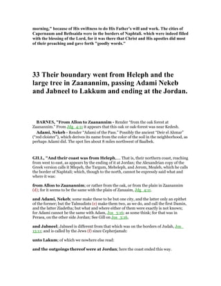 morning," because of His swiftness to do His Father’s will and work. The cities of
Capernaum and Bethsaida were in the borders of aphtali. which were indeed filled
with the blessing of the Lord, for it was there that Christ and His apostles did most
of their preaching and gave forth "goodly words."
33 Their boundary went from Heleph and the
large tree in Zaanannim, passing Adami ekeb
and Jabneel to Lakkum and ending at the Jordan.
BAR ES, "From Allon to Zaanannim - Render “from the oak forest at
Zaanannim.” From Jdg_4:11 it appears that this oak or oak-forest was near Kedesh.
Adami, Nekeb - Render “Adami of the Pass.” Possibly the ancient “Deir el Ahmar”
(“red cloister”), which derives its name from the color of the soil in the neighborhood, as
perhaps Adami did. The spot lies about 8 miles northwest of Baalbek.
GILL, "And their coast was from Heleph,.... That is, their northern coast, reaching
from west to east, as appears by the ending of it at Jordan; the Alexandrian copy of the
Greek version calls it Mlepeh, the Targum, Meheleph, and Jerom, Mealeb, which he calls
the border of Naphtali; which, though to the north, cannot be expressly said what and
where it was:
from Allon to Zaanannim; or rather from the oak, or from the plain in Zaanannim
(d); for it seems to be the same with the plain of Zanaaim, Jdg_4:11.
and Adami, Nekeb; some make these to be but one city, and the latter only an epithet
of the former; but the Talmudists (e) make them two, as we do, and call the first Damin,
and the latter Ziadetha; but what and where either of them were exactly is not known;
for Adami cannot be the same with Adam, Jos_3:16; as some think; for that was in
Peraea, on the other side Jordan; See Gill on Jos_3:16,
and Jabneel; Jabneel is different from that which was on the borders of Judah, Jos_
15:11; and is called by the Jews (f) since Cepherjamah:
unto Lakum; of which we nowhere else read:
and the outgoings thereof were at Jordan; here the coast ended this way.
 