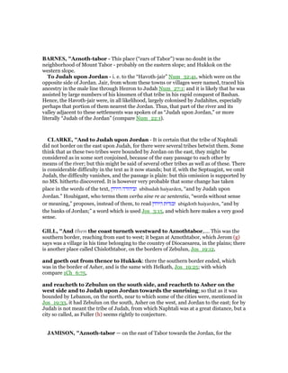 BAR ES, "Aznoth-tabor - This place (“ears of Tabor”) was no doubt in the
neighborhood of Mount Tabor - probably on the eastern slope; and Hukkok on the
western slope.
To Judah upon Jordan - i. e. to the “Havoth-jair” Num_32:41, which were on the
opposite side of Jordan. Jair, from whom these towns or villages were named, traced his
ancestry in the male line through Hezron to Judah Num_27:1; and it is likely that he was
assisted by large numbers of his kinsmen of that tribe in his rapid conquest of Bashan.
Hence, the Havoth-jair were, in all likelihood, largely colonised by Judahites, especially
perhaps that portion of them nearest the Jordan. Thus, that part of the river and its
valley adjacent to these settlements was spoken of as “Judah upon Jordan,” or more
literally “Judah of the Jordan” (compare Num_22:1).
CLARKE, "And to Judah upon Jordan - It is certain that the tribe of Naphtali
did not border on the east upon Judah, for there were several tribes betwixt them. Some
think that as these two tribes were bounded by Jordan on the east, they might be
considered as in some sort conjoined, because of the easy passage to each other by
means of the river; but this might be said of several other tribes as well as of these. There
is considerable difficulty in the text as it now stands; but if, with the Septuagint, we omit
Judah, the difficulty vanishes, and the passage is plain: but this omission is supported by
no MS. hitherto discovered. It is however very probable that some change has taken
place in the words of the text, ‫הירדן‬ ‫וביהודה‬ ubihudah haiyarden, “and by Judah upon
Jordan.” Houbigant, who terms them verba sine re ac sententia, “words without sense
or meaning,” proposes, instead of them, to read ‫הירדן‬ ‫ובגדות‬ ubigdoth haiyarden, “and by
the banks of Jordan;” a word which is used Jos_3:15, and which here makes a very good
sense.
GILL, "And then the coast turneth westward to Aznothtabor,.... This was the
southern border, reaching from east to west; it began at Aznothtabor, which Jerom (g)
says was a village in his time belonging to the country of Diocaesarea, in the plains; there
is another place called Chislothtabor, on the borders of Zebulun, Jos_19:12,
and goeth out from thence to Hukkok: there the southern border ended, which
was in the border of Asher, and is the same with Helkath, Jos_19:25; with which
compare 1Ch_6:75,
and reacheth to Zebulun on the south side, and reacheth to Asher on the
west side and to Judah upon Jordan towards the sunrising; so that as it was
bounded by Lebanon, on the north, near to which some of the cities were, mentioned in
Jos_19:33, it had Zebulun on the south, Asher on the west, and Jordan to the east; for by
Judah is not meant the tribe of Judah, from which Naphtali was at a great distance, but a
city so called, as Fuller (h) seems rightly to conjecture.
JAMISO , "Aznoth-tabor — on the east of Tabor towards the Jordan, for the
 