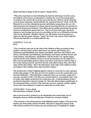 Bethel and Dan (1 Kings 12:28, 29, and cf. 2 Kings 10:29).
"When they had made an end of dividing the land for inheritance by their coasts,
the children of Israel gave an inheritance to Joshua the son of un among them:
according to the word of the Lord they gave him the city which he asked, Timnath-
serah in mount Ephraim; and he built the city, and dwelt therein" (Josh. 19:49, 50).
Blessed is it to see that, though the greatest and boldest among them, the one who
had led Israel to the conquest of Canaan, instead of seeking first his own portion, he
waited till all had received theirs. Thus did he put the public good before his private
interests, seeking theirs and not his own. "Our Lord Jesus thus came and dwelt
among us, not in pomp, but in poverty, providing rest for us, yet Himself not having
where to lay His head" (Matthew Henry). or did Joshua seize his portion as a
right, but, like his grand Antitype, "asked" for it (Ps. 2:8). And as Christ built the
Church and indwells it, so Joshua built his city.
COFFMA , "Verse 40
DA
"The seventh lot came out for the tribe of the children of Dan according to their
families. And the border of their inheritance was Zorah, and Eshtaol, and
Irshemesh, and Shaalabbin, and Aijalon, and Ithlah, and Elon, and Timneh, and
Ekron, and Eltekeh, and Gibbethon, and Baalath, and Jehud, and Bene-berak, and
Gath-rimmon, and Mejarkon, and Rakkon, with the border over against Joppa.
And the border of the children of Dan went out beyond them; for the children of
Dan went up and fought against Leshem, and took it, and smote it with the edge of
the sword, and possessed it, and dwelt therein, and called Leshem, Dan, after their
name of Dan their father. This is the inheritance of the tribe of the children of Dan
according to their families, these cities and their villages."
The mention here of Dan's fighting against Leshem is a reference to a later apostasy
of that tribe (Judges 17-18). Dan proved to be unable to wrest the coastal cities away
from the Philistines. "This inheritance assigned to Dan was extremely small, but it
was also extremely fertile."[13] This area was described as "too small for Dan," but,
in reality, Dan simply preferred to live somewhere else. A full description of Dan's
northward migration is found in Judges 18. This tribe did not figure significantly in
the subsequent history of Israel. They had only one hero, Samson; and his exploits
seem to have been limited to a small area and to his own tribe alone.
CO STABLE, "Verses 40-48
The inheritance of Daniel 19:40-48
Dan received territory primarily in the Shephelah and Coastal Plain west of
Benjamin, between Judah and Ephraim. Its land was extremely fruitful.
"The Amorites, who settled portions of the Philistine plain ( Judges 1:34), drove the
Danites out of the plains and into the hills. This led to a migration of part of the
tribe of Dan northward to Leshem near the northern part of aphtali (cf. Judges
 
