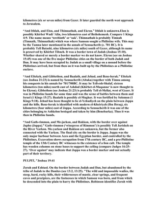 kilometres (six or seven miles) from Gezer. It later guarded the north west approach
to Jerusalem.
“And Ithlah, and Elon, and Thimnathah, and Ekron.” Ithlah is unknown.Elon is
possibly Khirbet Wadi ‘Alin, two kilometres east of Bethshemesh. Compare 1 Kings
4:9. The name means ‘terebinth’ or ‘oak’. Thimnathah is probably Timnah
(Timnath, Thimnathah) which was where Samson sought a Philistine wife. This may
be the Tamna later mentioned in the annals of Sennacherib (c. 701 BC). It is
probably Tell Batashi, nine kilometres (six miles) south of Gezer, although its name
is preserved by Khirbet Tibneh. It was a border town of Judah (Joshua 15:10).
Whether shared or merely a border marker we do not know. Ekron (see on Joshua
15:45) was one of the five major Philistine cities on the border of both Judah and
Dan. It may have been occupied by Judah as a small village on a mound before the
Philistines arrived, but from then on it was built up by the Philistines as a Philistine
enclave.
“And Eltekeh, and Gibbethon, and Baalath, and Jehud, and Bene-berak.” Eltekeh
(see Joshua 21:23) is named by Sennacherib (Altaku) together with Timna among
his conquests in his annals for 701/700BC. It may be Tell-esh-Shalaf, sixteen
kilometres (ten miles) north east of Ashdod (Khirbet el-Muqanna‘ is now thought to
be Ekron). Gibbethon (see Joshua 21:23) is probably Tell el-Mellat, west of Gezer. It
was in Philistine hands for some time and was the scene of battles between them and
Israel (1 Kings 15:27). Baalath is possibly el-Mughar. It was fortified by Solomon (1
Kings 9:18). Jehud has been thought to be el-Yehudiyeh on the plain between Joppa
and the hills. Bene-berak is identified with modern el-Kheiriyeh (Ibn Ibraq), six
kilometres (four miles) east of Joppa. According to Sennacherib it was one of the
cities belonging to Ashkelon besieged and taken by him (Benebarka). Thus it was
then in Philistine hands.
“And Gath-rimmon, and Me-jarkon, and Rakkon, with the border over against
Japho (Joppa).” Gath-rimmon (‘winepress of Rimmon’) is possibly Tell Jarisheh on
the River Yarkon. Me-yarkon and Rakkon are unknown, but the former also
connected with the Yarkon. The final city on the border is Joppa. Joppa was the
only major harbour between Acco and the Egyptian border, and controlled by the
Philistines. Excavation shows occupation from 17th century BC, and a pre-Philistine
temple of the 13th Century BC witnesses to the existence of a lion cult. The temple
has wooden columns on stone bases to support the ceiling (compare Judges 16:25-
27). ‘Over against’ may indicate that Joppa was a border marker and not actually
part of their territory.
PULPIT, "Joshua 19:41
Zorah and Eshtaol. On the border between Judah and Dan, but abandoned by the
tribe of Judah to the Danites (see 13:2, 13:25). "The wild and impassable wadies, the
steep, hard, rocky hills, their wildernesses of mastic, clear springs, and frequent
caves and precipices, are the fastnesses in which Samson was born, and from which
he descended into the plain to harry the Philistines. Robinson identifies Zorah with
 