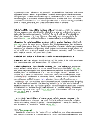 Some suppose that Leshem was the same with Caesarea Philippi, but others with reason
reject this opinion. It must be granted that the whole account given in this verse refers
indisputably to a fact which did not take place till after the death of Joshua. It is another
of the marginal or explicative notes which were added by some later hand. The whole
account of this expedition of the Danites against Leshem is circumstantially given in the
book of Judges, chapter 18, and to that chapter the reader is referred.
GILL, "And the coast of the children of Dan went out too little for them,....
Being a very numerous tribe, the cities allotted them were not sufficient for them; or
rather, leaving out the supplement "too little", the words will run, it "went out from
them"; they lost part of it, being driven out of the valley into the mountain by the
Amorites, Jdg_1:34; which obliged them to seek out elsewhere for habitations:
therefore the children of Dan went out to fight against Leshem; called Laish,
Jdg_18:1, where the whole story is related of their lighting against this place and taking
it; which, though some time after the death of Joshua, is here recorded to give at once an
account of the inheritance of Dan; and which is no argument against Joshua's being the
writer of this book, as is urged; since it might be inserted by another hand, Ezra, or some
other inspired man, for the reason before given:
and took and smote it with the edge of the sword, and possessed it,
and dwelt therein; being a Canaanitish city, they put all in it to the sword, as the Lord
had commanded, and took possession of it for an habitation:
and called Leshem Dan, after the name of Dan their father; this is the place
which is always meant, where the phrase is used "from Dan to Beersheba", Jdg_20:1,
this being at the utmost northern border of the land of Canaan, as Beersheba was at the
further part of the southern coast of it. It was, according to Jerom (c), situated near
Paneas, out of which the river Jordan flowed; and Kimchi on the text observes, their
Rabbins (d) say, that Leshem is Pamias (i.e. Paneas), and that Jordan flows from the
cave of Pamias, and had its name ‫מדן‬ ‫שיודד‬ because it descended from Dan; and so
Josephus (e) says, that Panium is a cave under a mountain, from whence rise the springs
of Jordan, and is the fountain of it; and Pliny also says (f), the river Jordan rises out of
the fountain Paneas. This city was enlarged and beautified by Philip Herod, and he called
it by the name of Caesarea Philippi, both in honour of Tiberius Caesar (g) and after his
own name, by which name it goes in Mat_16:13; and is called in the Jerusalem Targum
on Gen_14:14, Dan of Caesarea.
JAMISO , "the children of Dan went up to fight against Leshem — The
Danites, finding their inheritance too small, decided to enlarge its boundaries by the
sword; and, having conquered Leshem (Laish), they planted a colony there, calling the
new settlement by the name of Dan (see on Jdg_18:7).
K&D, "Jos_19:47-48
Besides this inheritance, the Danites of Zorea and Eshtaol went, after Joshua's death,
and conquered the town of Leshem or Laish, on the northern boundary of Canaan, and
 