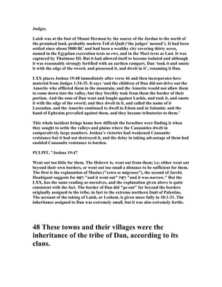 Judges.
Laish was at the foot of Mount Hermon by the source of the Jordan to the north of
the promised land, probably modern Tell el-Qadi (‘the judges’ mound’). It had been
settled since about 5000 BC and had been a wealthy city covering thirty acres,
named in the Egyptian execration texts as rws, and in the Mari texts as Lasi. It was
captured by Thutmose III. But it had allowed itself to become isolated and although
it was reasonably strongly fortified with an earthen rampart, Dan ‘took it and smote
it with the edge of the sword, and possessed it, and dwelt in it’, renaming it Dan.
LXX places Joshua 19:48 immediately after verse 46 and then incorporates here
material from Judges 1:34-35. It says ‘and the children of Dan did not drive out the
Amorite who afflicted them in the mountain, and the Amorite would not allow them
to come down into the valley, but they forcibly took from them the border of their
portion. And the sons of Dan went and fought against Lachis, and took it, and smote
it with the edge of the sword; and they dwelt in it, and called the name of it
Lasendan. and the Amorite continued to dwell in Edom and in Salamin: and the
hand of Ephraim prevailed against them, and they became tributaries to them.’
This whole incident brings home how difficult the Israelites were finding it when
they sought to settle the valleys and plains where the Canaanites dwelt in
comparatively large numbers. Joshua’s victories had weakened Canaanite
resistance but it had not destroyed it, and the delay in taking advantage of them had
enabled Canaanite resistance to harden.
PULPIT, "Joshua 19:47
Went out too little for them. The Hebrew is, went out from them; i.e; either went out
beyond their own borders, or went out too small a distance to be sufficient for them.
The first is the explanation of Masius ("extra se migrasse"), the second of Jarchi.
Houbigant suggests for ‫ֵא‬‫צ‬ֵ‫יּ‬ַ‫ו‬ "and it went out" ‫ָאָץ‬‫יּ‬ַ‫ו‬ "and it was narrow." But the
LXX, has the same reading as ourselves, and the explanation given above is quite
consistent with the fact. The border of Dan did "go out" far beyond the borders
originally assigned to the tribe, in fact to the extreme northern limit of Palestine.
The account of the taking of Laish, or Leshem, is given more fully in 18:1-31. The
inheritance assigned to Dan was extremely small, but it was also extremely fertile.
48 These towns and their villages were the
inheritance of the tribe of Dan, according to its
clans.
 