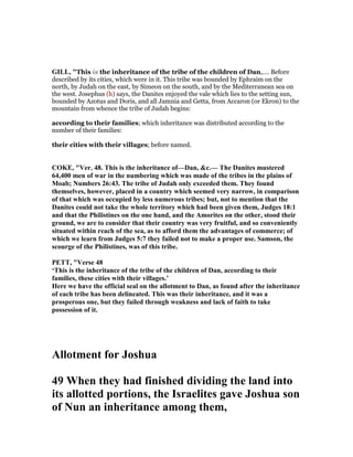 GILL, "This is the inheritance of the tribe of the children of Dan,.... Before
described by its cities, which were in it. This tribe was bounded by Ephraim on the
north, by Judah on the east, by Simeon on the south, and by the Mediterranean sea on
the west. Josephus (h) says, the Danites enjoyed the vale which lies to the setting sun,
bounded by Azotus and Doris, and all Jamnia and Getta, from Accaron (or Ekron) to the
mountain from whence the tribe of Judah begins:
according to their families; which inheritance was distributed according to the
number of their families:
their cities with their villages; before named.
COKE, "Ver. 48. This is the inheritance of—Dan, &c.— The Danites mustered
64,400 men of war in the numbering which was made of the tribes in the plains of
Moab; umbers 26:43. The tribe of Judah only exceeded them. They found
themselves, however, placed in a country which seemed very narrow, in comparison
of that which was occupied by less numerous tribes; but, not to mention that the
Danites could not take the whole territory which had been given them, Judges 18:1
and that the Philistines on the one hand, and the Amorites on the other, stood their
ground, we are to consider that their country was very fruitful, and so conveniently
situated within reach of the sea, as to afford them the advantages of commerce; of
which we learn from Judges 5:7 they failed not to make a proper use. Samson, the
scourge of the Philistines, was of this tribe.
PETT, "Verse 48
‘This is the inheritance of the tribe of the children of Dan, according to their
families, these cities with their villages.’
Here we have the official seal on the allotment to Dan, as found after the inheritance
of each tribe has been delineated. This was their inheritance, and it was a
prosperous one, but they failed through weakness and lack of faith to take
possession of it.
Allotment for Joshua
49 When they had finished dividing the land into
its allotted portions, the Israelites gave Joshua son
of un an inheritance among them,
 
