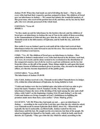 Joshua 19:49. When they had made an end of dividing the land — That is, after
every tribe had had their respective portion assigned to them. The children of Israel
gave an inheritance to Joshua — We cannot but admire the wonderful modesty of
this great man, who received his portion last of all, and then, not by lot, but by their
gift, who were already possessed of the whole land.
COFFMA , "Verse 49
JOSHUA
"So they made an end for inheritance by the borders thereof, and the children of
Israel gave an inheritance to Joshua the son of un in the midst of them according
to the commandment of Jehovah they gave him the city which he asked, even
Timnath-serah in the hill-country of Ephraim; and he built the city, and dwelt
therein."
How noble it was on Joshua's part to wait until all the tribes had received their
inheritances before he came forward to ask for his own. The exact location of this
estate of Joshua is not known.
COKE, "Ver. 49. The children of Israel gave an inheritance to Joshua— How
admirable is Joshua's moderation! every tribe had shared in the division; each had,
as it were, its reward; and he alone seemed to be overlooked in the distribution of
the conquered country: last of all, he receives a private settlement; not by lot, but
from the tribes, as the gift of the people. Many things might be said upon this head,
and many lessons of disinterestedness given to persons, who, elevated to the highest
offices, are thereby become depositaries of the public good.
CO STABLE, "Verse 49-50
The inheritance of Joshua 19:49-50
Like Caleb, Joshua received a city, Timnath-serah (called Timnath-heres in Judges
2:9), within his tribal allotment of Ephraim, for being faithful to God.
"Caleb and Joshua were the two faithful spies who believed God was able to give
Israel the land ( umbers 14:6-9; umbers 14:30). The receiving of their
inheritances frames the story of the dividing of the land among the nine and a half
tribes, with Caleb"s at the beginning [ Joshua 14:6-15] and Joshua"s at the end.
Caleb and Joshua are living examples of God"s faithfulness in fulfilling his
promises made more than forty years earlier." [ ote: Madvig, p324.]
ELLICOTT, "(49, 50) When they had made an end . . . gave an inheritance to
Joshua . . . according to the word of the Lord they gave him the city which he asked,
even Timnath-serah in mount Ephraim (Kefr Hâris, sheet 14).—Historically and
typically the fact is noticeable. (a) Historically. Joshua waited for his own
inheritance until the last. He sought not his own interest, but that of the people. He
asked no kingdom for himself or his family, only a city, which he built, and dwelt
therein. (6) Typically. “They gave him the city which he asked, according to the
 