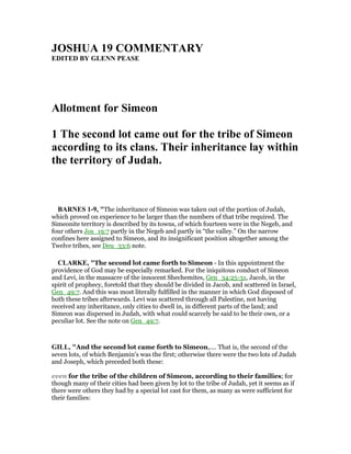 JOSHUA 19 COMME TARY
EDITED BY GLE PEASE
Allotment for Simeon
1 The second lot came out for the tribe of Simeon
according to its clans. Their inheritance lay within
the territory of Judah.
BAR ES 1-9, "The inheritance of Simeon was taken out of the portion of Judah,
which proved on experience to be larger than the numbers of that tribe required. The
Simeonite territory is described by its towns, of which fourteen were in the Negeb, and
four others Jos_19:7 partly in the Negeb and partly in “the valley.” On the narrow
confines here assigned to Simeon, and its insignificant position altogether among the
Twelve tribes, see Deu_33:6 note.
CLARKE, "The second lot came forth to Simeon - In this appointment the
providence of God may be especially remarked. For the iniquitous conduct of Simeon
and Levi, in the massacre of the innocent Shechemites, Gen_34:25-31, Jacob, in the
spirit of prophecy, foretold that they should be divided in Jacob, and scattered in Israel,
Gen_49:7. And this was most literally fulfilled in the manner in which God disposed of
both these tribes afterwards. Levi was scattered through all Palestine, not having
received any inheritance, only cities to dwell in, in different parts of the land; and
Simeon was dispersed in Judah, with what could scarcely be said to be their own, or a
peculiar lot. See the note on Gen_49:7.
GILL, "And the second lot came forth to Simeon,.... That is, the second of the
seven lots, of which Benjamin's was the first; otherwise there were the two lots of Judah
and Joseph, which preceded both these:
even for the tribe of the children of Simeon, according to their families; for
though many of their cities had been given by lot to the tribe of Judah, yet it seems as if
there were others they had by a special lot cast for them, as many as were sufficient for
their families:
 