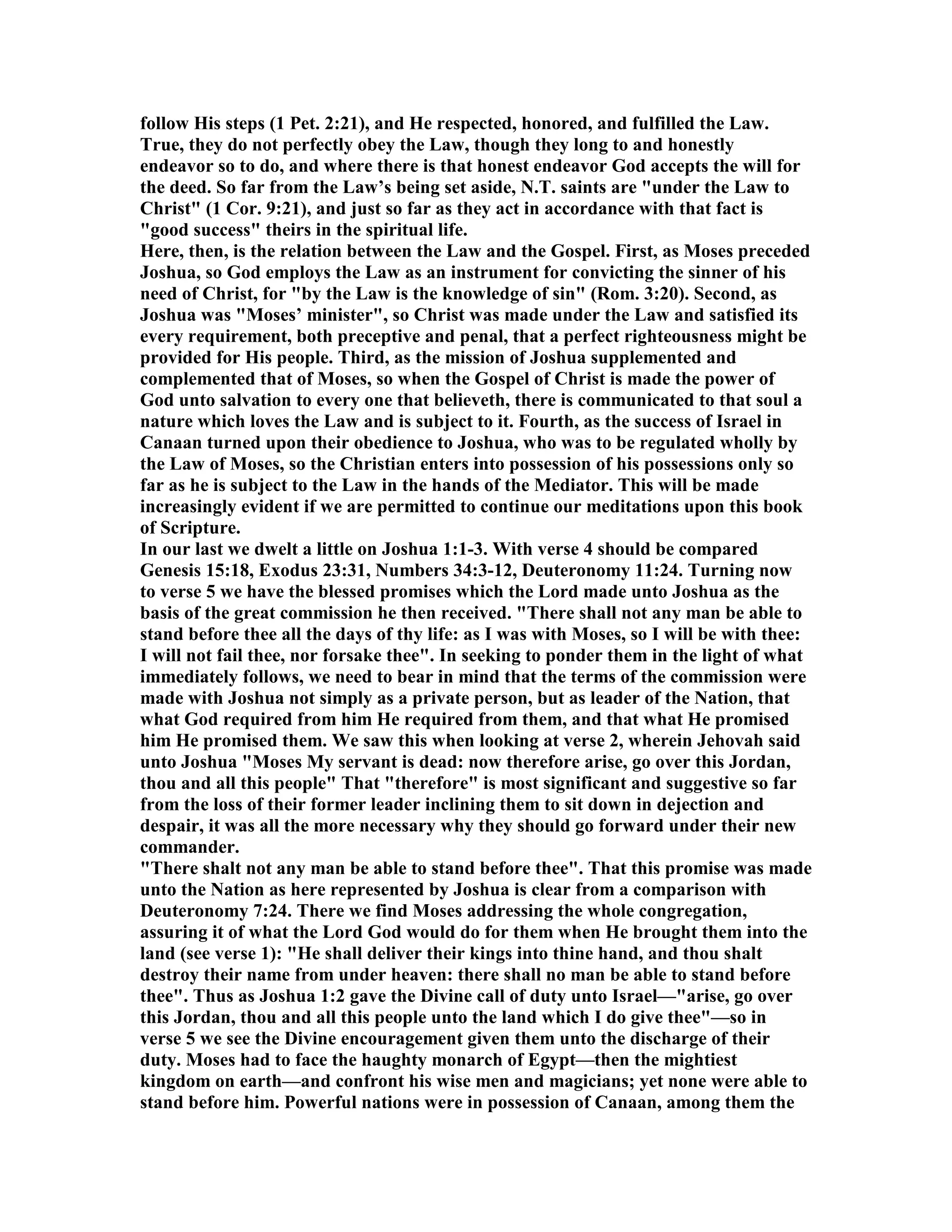 follow His steps (1 Pet. 2:21), and He respected, honored, and fulfilled the Law.
True, they do not perfectly obey the Law, though they long to and honestly
endeavor so to do, and where there is that honest endeavor God accepts the will for
the deed. So far from the Law’s being set aside, .T. saints are "under the Law to
Christ" (1 Cor. 9:21), and just so far as they act in accordance with that fact is
"good success" theirs in the spiritual life.
Here, then, is the relation between the Law and the Gospel. First, as Moses preceded
Joshua, so God employs the Law as an instrument for convicting the sinner of his
need of Christ, for "by the Law is the knowledge of sin" (Rom. 3:20). Second, as
Joshua was "Moses’ minister", so Christ was made under the Law and satisfied its
every requirement, both preceptive and penal, that a perfect righteousness might be
provided for His people. Third, as the mission of Joshua supplemented and
complemented that of Moses, so when the Gospel of Christ is made the power of
God unto salvation to every one that believeth, there is communicated to that soul a
nature which loves the Law and is subject to it. Fourth, as the success of Israel in
Canaan turned upon their obedience to Joshua, who was to be regulated wholly by
the Law of Moses, so the Christian enters into possession of his possessions only so
far as he is subject to the Law in the hands of the Mediator. This will be made
increasingly evident if we are permitted to continue our meditations upon this book
of Scripture.
In our last we dwelt a little on Joshua 1:1-3. With verse 4 should be compared
Genesis 15:18, Exodus 23:31, umbers 34:3-12, Deuteronomy 11:24. Turning now
to verse 5 we have the blessed promises which the Lord made unto Joshua as the
basis of the great commission he then received. "There shall not any man be able to
stand before thee all the days of thy life: as I was with Moses, so I will be with thee:
I will not fail thee, nor forsake thee". In seeking to ponder them in the light of what
immediately follows, we need to bear in mind that the terms of the commission were
made with Joshua not simply as a private person, but as leader of the ation, that
what God required from him He required from them, and that what He promised
him He promised them. We saw this when looking at verse 2, wherein Jehovah said
unto Joshua "Moses My servant is dead: now therefore arise, go over this Jordan,
thou and all this people" That "therefore" is most significant and suggestive so far
from the loss of their former leader inclining them to sit down in dejection and
despair, it was all the more necessary why they should go forward under their new
commander.
"There shalt not any man be able to stand before thee". That this promise was made
unto the ation as here represented by Joshua is clear from a comparison with
Deuteronomy 7:24. There we find Moses addressing the whole congregation,
assuring it of what the Lord God would do for them when He brought them into the
land (see verse 1): "He shall deliver their kings into thine hand, and thou shalt
destroy their name from under heaven: there shall no man be able to stand before
thee". Thus as Joshua 1:2 gave the Divine call of duty unto Israel—"arise, go over
this Jordan, thou and all this people unto the land which I do give thee"—so in
verse 5 we see the Divine encouragement given them unto the discharge of their
duty. Moses had to face the haughty monarch of Egypt—then the mightiest
kingdom on earth—and confront his wise men and magicians; yet none were able to
stand before him. Powerful nations were in possession of Canaan, among them the
 