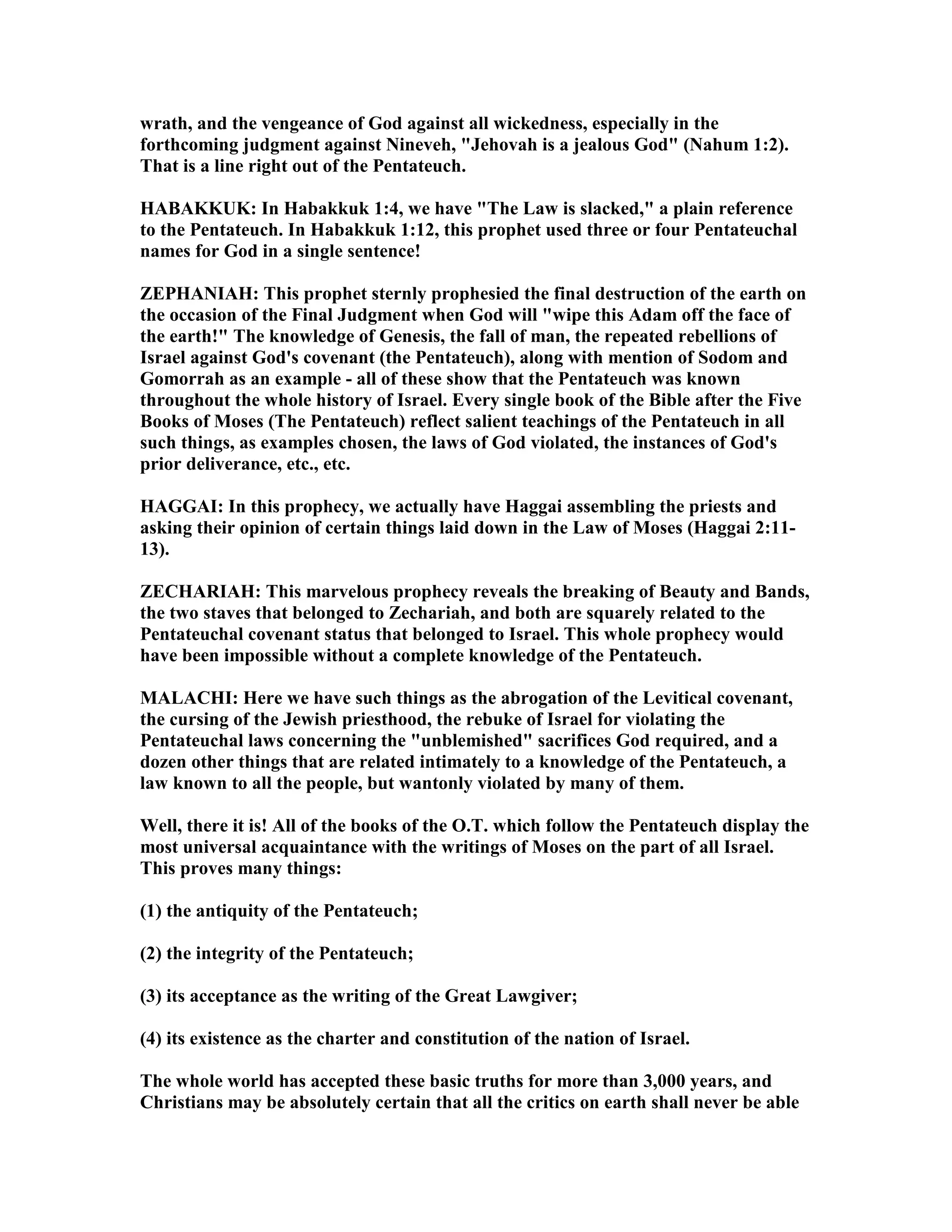 wrath, and the vengeance of God against all wickedness, especially in the
forthcoming judgment against ineveh, "Jehovah is a jealous God" ( ahum 1:2).
That is a line right out of the Pentateuch.
HABAKKUK: In Habakkuk 1:4, we have "The Law is slacked," a plain reference
to the Pentateuch. In Habakkuk 1:12, this prophet used three or four Pentateuchal
names for God in a single sentence!
ZEPHA IAH: This prophet sternly prophesied the final destruction of the earth on
the occasion of the Final Judgment when God will "wipe this Adam off the face of
the earth!" The knowledge of Genesis, the fall of man, the repeated rebellions of
Israel against God's covenant (the Pentateuch), along with mention of Sodom and
Gomorrah as an example - all of these show that the Pentateuch was known
throughout the whole history of Israel. Every single book of the Bible after the Five
Books of Moses (The Pentateuch) reflect salient teachings of the Pentateuch in all
such things, as examples chosen, the laws of God violated, the instances of God's
prior deliverance, etc., etc.
HAGGAI: In this prophecy, we actually have Haggai assembling the priests and
asking their opinion of certain things laid down in the Law of Moses (Haggai 2:11-
13).
ZECHARIAH: This marvelous prophecy reveals the breaking of Beauty and Bands,
the two staves that belonged to Zechariah, and both are squarely related to the
Pentateuchal covenant status that belonged to Israel. This whole prophecy would
have been impossible without a complete knowledge of the Pentateuch.
MALACHI: Here we have such things as the abrogation of the Levitical covenant,
the cursing of the Jewish priesthood, the rebuke of Israel for violating the
Pentateuchal laws concerning the "unblemished" sacrifices God required, and a
dozen other things that are related intimately to a knowledge of the Pentateuch, a
law known to all the people, but wantonly violated by many of them.
Well, there it is! All of the books of the O.T. which follow the Pentateuch display the
most universal acquaintance with the writings of Moses on the part of all Israel.
This proves many things:
(1) the antiquity of the Pentateuch;
(2) the integrity of the Pentateuch;
(3) its acceptance as the writing of the Great Lawgiver;
(4) its existence as the charter and constitution of the nation of Israel.
The whole world has accepted these basic truths for more than 3,000 years, and
Christians may be absolutely certain that all the critics on earth shall never be able
 