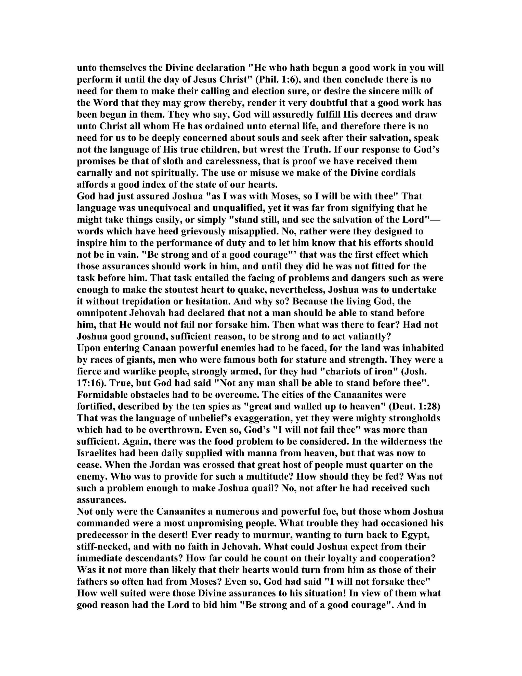 unto themselves the Divine declaration "He who hath begun a good work in you will
perform it until the day of Jesus Christ" (Phil. 1:6), and then conclude there is no
need for them to make their calling and election sure, or desire the sincere milk of
the Word that they may grow thereby, render it very doubtful that a good work has
been begun in them. They who say, God will assuredly fulfill His decrees and draw
unto Christ all whom He has ordained unto eternal life, and therefore there is no
need for us to be deeply concerned about souls and seek after their salvation, speak
not the language of His true children, but wrest the Truth. If our response to God’s
promises be that of sloth and carelessness, that is proof we have received them
carnally and not spiritually. The use or misuse we make of the Divine cordials
affords a good index of the state of our hearts.
God had just assured Joshua "as I was with Moses, so I will be with thee" That
language was unequivocal and unqualified, yet it was far from signifying that he
might take things easily, or simply "stand still, and see the salvation of the Lord"—
words which have heed grievously misapplied. o, rather were they designed to
inspire him to the performance of duty and to let him know that his efforts should
not be in vain. "Be strong and of a good courage"’ that was the first effect which
those assurances should work in him, and until they did he was not fitted for the
task before him. That task entailed the facing of problems and dangers such as were
enough to make the stoutest heart to quake, nevertheless, Joshua was to undertake
it without trepidation or hesitation. And why so? Because the living God, the
omnipotent Jehovah had declared that not a man should be able to stand before
him, that He would not fail nor forsake him. Then what was there to fear? Had not
Joshua good ground, sufficient reason, to be strong and to act valiantly?
Upon entering Canaan powerful enemies had to be faced, for the land was inhabited
by races of giants, men who were famous both for stature and strength. They were a
fierce and warlike people, strongly armed, for they had "chariots of iron" (Josh.
17:16). True, but God had said " ot any man shall be able to stand before thee".
Formidable obstacles had to be overcome. The cities of the Canaanites were
fortified, described by the ten spies as "great and walled up to heaven" (Deut. 1:28)
That was the language of unbelief’s exaggeration, yet they were mighty strongholds
which had to be overthrown. Even so, God’s "I will not fail thee" was more than
sufficient. Again, there was the food problem to be considered. In the wilderness the
Israelites had been daily supplied with manna from heaven, but that was now to
cease. When the Jordan was crossed that great host of people must quarter on the
enemy. Who was to provide for such a multitude? How should they be fed? Was not
such a problem enough to make Joshua quail? o, not after he had received such
assurances.
ot only were the Canaanites a numerous and powerful foe, but those whom Joshua
commanded were a most unpromising people. What trouble they had occasioned his
predecessor in the desert! Ever ready to murmur, wanting to turn back to Egypt,
stiff-necked, and with no faith in Jehovah. What could Joshua expect from their
immediate descendants? How far could he count on their loyalty and cooperation?
Was it not more than likely that their hearts would turn from him as those of their
fathers so often had from Moses? Even so, God had said "I will not forsake thee"
How well suited were those Divine assurances to his situation! In view of them what
good reason had the Lord to bid him "Be strong and of a good courage". And in
 