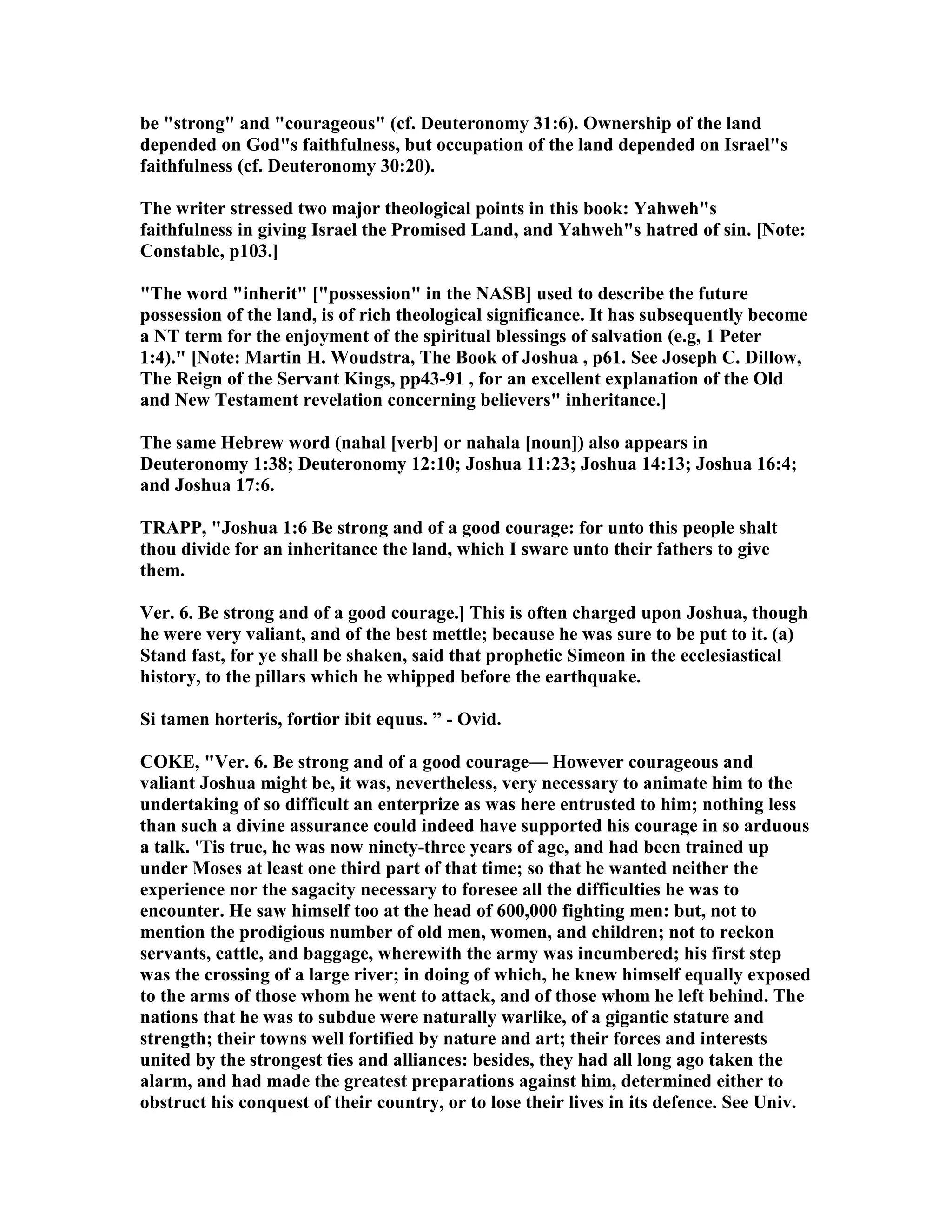 be "strong" and "courageous" (cf. Deuteronomy 31:6). Ownership of the land
depended on God"s faithfulness, but occupation of the land depended on Israel"s
faithfulness (cf. Deuteronomy 30:20).
The writer stressed two major theological points in this book: Yahweh"s
faithfulness in giving Israel the Promised Land, and Yahweh"s hatred of sin. [ ote:
Constable, p103.]
"The word "inherit" ["possession" in the ASB] used to describe the future
possession of the land, is of rich theological significance. It has subsequently become
a T term for the enjoyment of the spiritual blessings of salvation (e.g, 1 Peter
1:4)." [ ote: Martin H. Woudstra, The Book of Joshua , p61. See Joseph C. Dillow,
The Reign of the Servant Kings, pp43-91 , for an excellent explanation of the Old
and ew Testament revelation concerning believers" inheritance.]
The same Hebrew word (nahal [verb] or nahala [noun]) also appears in
Deuteronomy 1:38; Deuteronomy 12:10; Joshua 11:23; Joshua 14:13; Joshua 16:4;
and Joshua 17:6.
TRAPP, "Joshua 1:6 Be strong and of a good courage: for unto this people shalt
thou divide for an inheritance the land, which I sware unto their fathers to give
them.
Ver. 6. Be strong and of a good courage.] This is often charged upon Joshua, though
he were very valiant, and of the best mettle; because he was sure to be put to it. (a)
Stand fast, for ye shall be shaken, said that prophetic Simeon in the ecclesiastical
history, to the pillars which he whipped before the earthquake.
Si tamen horteris, fortior ibit equus. ” - Ovid.
COKE, "Ver. 6. Be strong and of a good courage— However courageous and
valiant Joshua might be, it was, nevertheless, very necessary to animate him to the
undertaking of so difficult an enterprize as was here entrusted to him; nothing less
than such a divine assurance could indeed have supported his courage in so arduous
a talk. 'Tis true, he was now ninety-three years of age, and had been trained up
under Moses at least one third part of that time; so that he wanted neither the
experience nor the sagacity necessary to foresee all the difficulties he was to
encounter. He saw himself too at the head of 600,000 fighting men: but, not to
mention the prodigious number of old men, women, and children; not to reckon
servants, cattle, and baggage, wherewith the army was incumbered; his first step
was the crossing of a large river; in doing of which, he knew himself equally exposed
to the arms of those whom he went to attack, and of those whom he left behind. The
nations that he was to subdue were naturally warlike, of a gigantic stature and
strength; their towns well fortified by nature and art; their forces and interests
united by the strongest ties and alliances: besides, they had all long ago taken the
alarm, and had made the greatest preparations against him, determined either to
obstruct his conquest of their country, or to lose their lives in its defence. See Univ.
 