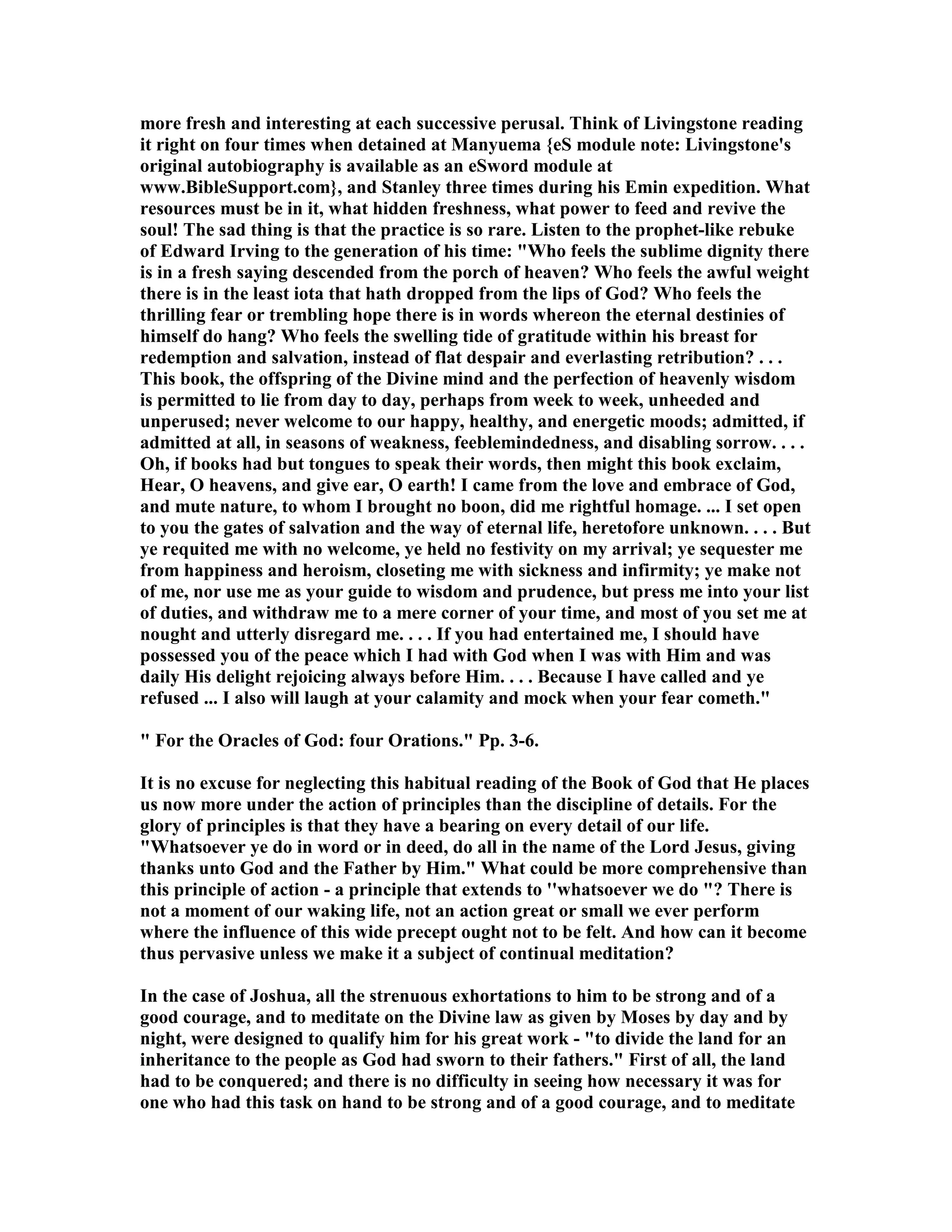 more fresh and interesting at each successive perusal. Think of Livingstone reading
it right on four times when detained at Manyuema {eS module note: Livingstone's
original autobiography is available as an eSword module at
www.BibleSupport.com}, and Stanley three times during his Emin expedition. What
resources must be in it, what hidden freshness, what power to feed and revive the
soul! The sad thing is that the practice is so rare. Listen to the prophet-like rebuke
of Edward Irving to the generation of his time: "Who feels the sublime dignity there
is in a fresh saying descended from the porch of heaven? Who feels the awful weight
there is in the least iota that hath dropped from the lips of God? Who feels the
thrilling fear or trembling hope there is in words whereon the eternal destinies of
himself do hang? Who feels the swelling tide of gratitude within his breast for
redemption and salvation, instead of flat despair and everlasting retribution? . . .
This book, the offspring of the Divine mind and the perfection of heavenly wisdom
is permitted to lie from day to day, perhaps from week to week, unheeded and
unperused; never welcome to our happy, healthy, and energetic moods; admitted, if
admitted at all, in seasons of weakness, feeblemindedness, and disabling sorrow. . . .
Oh, if books had but tongues to speak their words, then might this book exclaim,
Hear, O heavens, and give ear, O earth! I came from the love and embrace of God,
and mute nature, to whom I brought no boon, did me rightful homage. ... I set open
to you the gates of salvation and the way of eternal life, heretofore unknown. . . . But
ye requited me with no welcome, ye held no festivity on my arrival; ye sequester me
from happiness and heroism, closeting me with sickness and infirmity; ye make not
of me, nor use me as your guide to wisdom and prudence, but press me into your list
of duties, and withdraw me to a mere corner of your time, and most of you set me at
nought and utterly disregard me. . . . If you had entertained me, I should have
possessed you of the peace which I had with God when I was with Him and was
daily His delight rejoicing always before Him. . . . Because I have called and ye
refused ... I also will laugh at your calamity and mock when your fear cometh."
" For the Oracles of God: four Orations." Pp. 3-6.
It is no excuse for neglecting this habitual reading of the Book of God that He places
us now more under the action of principles than the discipline of details. For the
glory of principles is that they have a bearing on every detail of our life.
"Whatsoever ye do in word or in deed, do all in the name of the Lord Jesus, giving
thanks unto God and the Father by Him." What could be more comprehensive than
this principle of action - a principle that extends to ''whatsoever we do "? There is
not a moment of our waking life, not an action great or small we ever perform
where the influence of this wide precept ought not to be felt. And how can it become
thus pervasive unless we make it a subject of continual meditation?
In the case of Joshua, all the strenuous exhortations to him to be strong and of a
good courage, and to meditate on the Divine law as given by Moses by day and by
night, were designed to qualify him for his great work - "to divide the land for an
inheritance to the people as God had sworn to their fathers." First of all, the land
had to be conquered; and there is no difficulty in seeing how necessary it was for
one who had this task on hand to be strong and of a good courage, and to meditate
 