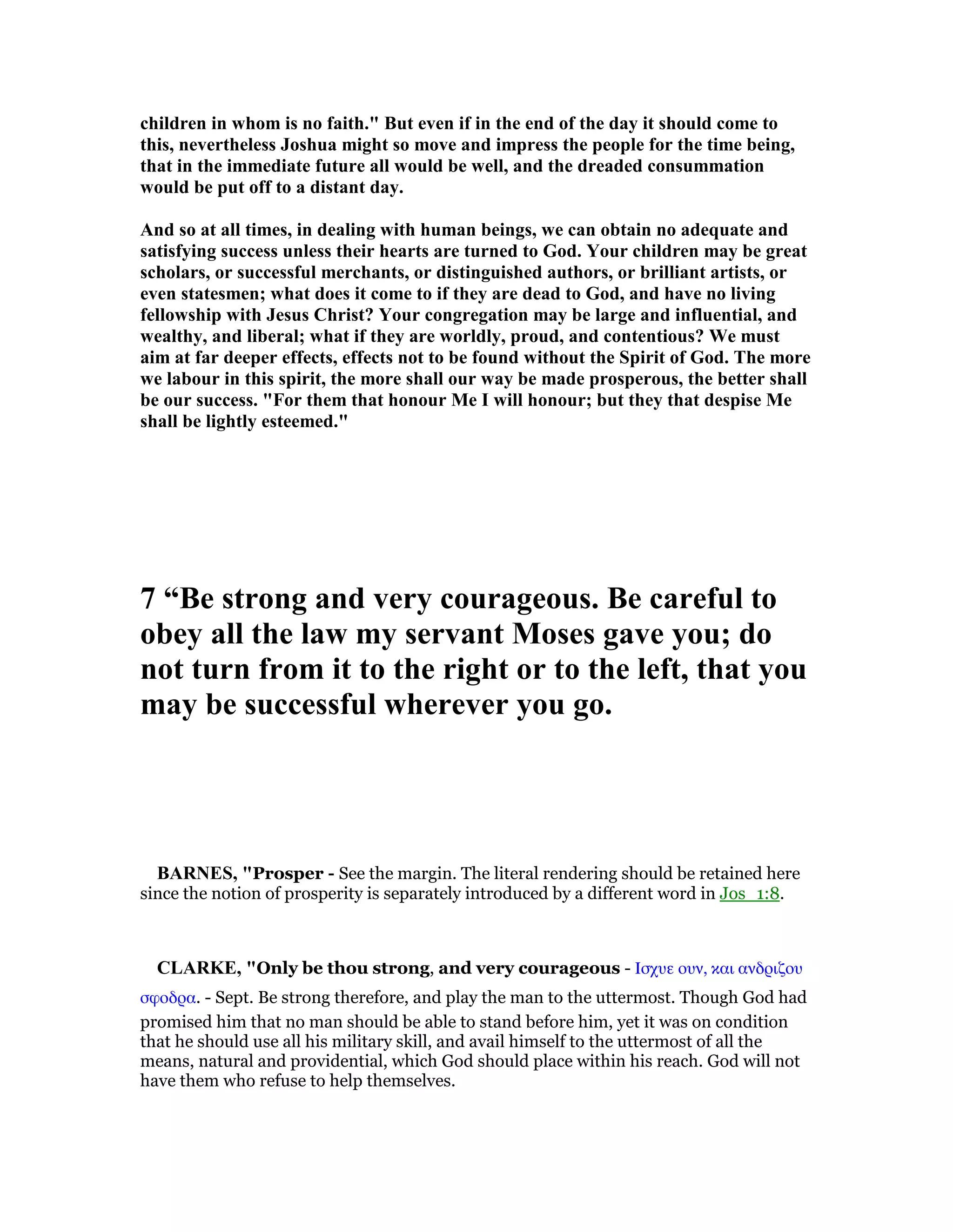 children in whom is no faith." But even if in the end of the day it should come to
this, nevertheless Joshua might so move and impress the people for the time being,
that in the immediate future all would be well, and the dreaded consummation
would be put off to a distant day.
And so at all times, in dealing with human beings, we can obtain no adequate and
satisfying success unless their hearts are turned to God. Your children may be great
scholars, or successful merchants, or distinguished authors, or brilliant artists, or
even statesmen; what does it come to if they are dead to God, and have no living
fellowship with Jesus Christ? Your congregation may be large and influential, and
wealthy, and liberal; what if they are worldly, proud, and contentious? We must
aim at far deeper effects, effects not to be found without the Spirit of God. The more
we labour in this spirit, the more shall our way be made prosperous, the better shall
be our success. "For them that honour Me I will honour; but they that despise Me
shall be lightly esteemed."
7 “Be strong and very courageous. Be careful to
obey all the law my servant Moses gave you; do
not turn from it to the right or to the left, that you
may be successful wherever you go.
BAR ES, "Prosper - See the margin. The literal rendering should be retained here
since the notion of prosperity is separately introduced by a different word in Jos_1:8.
CLARKE, "Only be thou strong, and very courageous - Ισχυε ουν, και ανδριζου
σφοδρα. - Sept. Be strong therefore, and play the man to the uttermost. Though God had
promised him that no man should be able to stand before him, yet it was on condition
that he should use all his military skill, and avail himself to the uttermost of all the
means, natural and providential, which God should place within his reach. God will not
have them who refuse to help themselves.
 