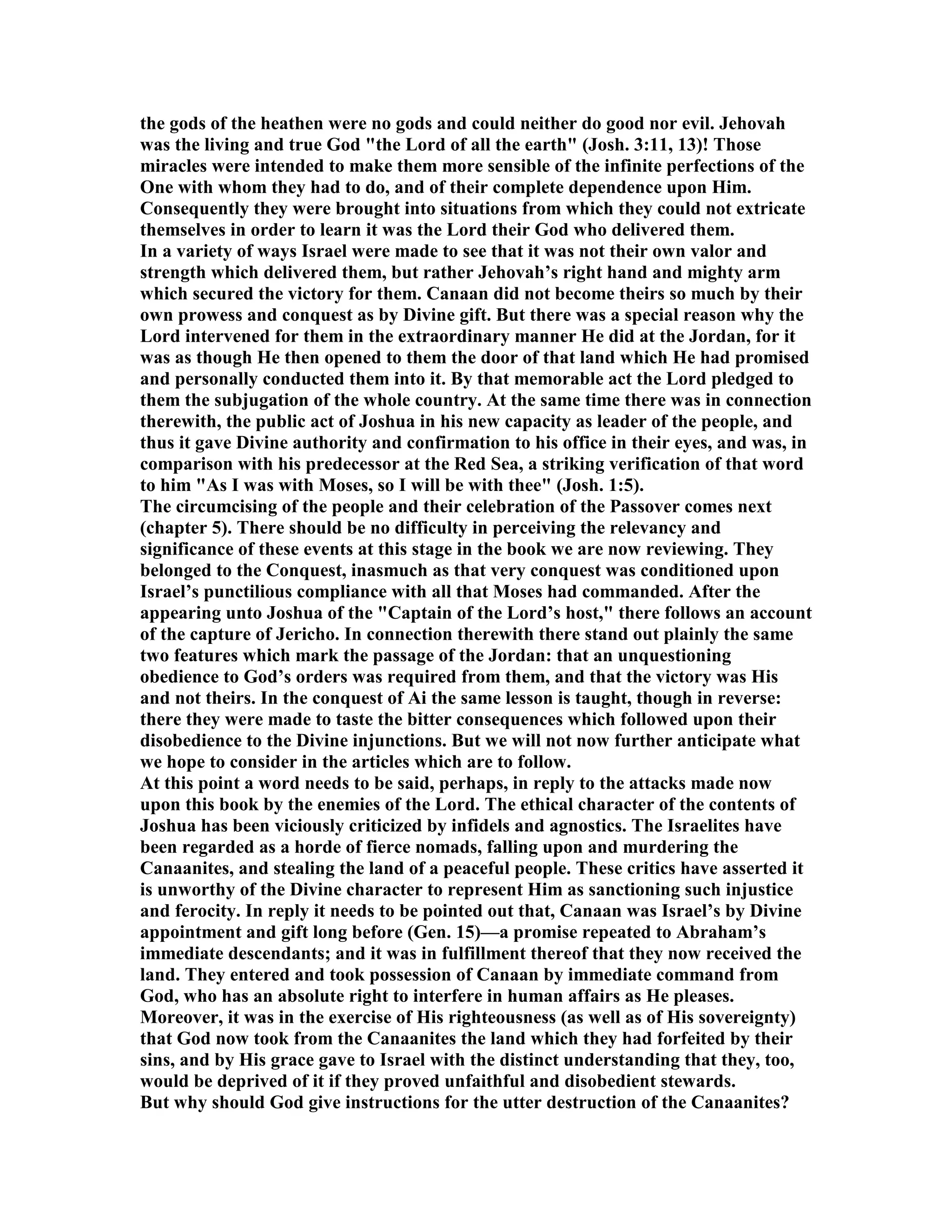 the gods of the heathen were no gods and could neither do good nor evil. Jehovah
was the living and true God "the Lord of all the earth" (Josh. 3:11, 13)! Those
miracles were intended to make them more sensible of the infinite perfections of the
One with whom they had to do, and of their complete dependence upon Him.
Consequently they were brought into situations from which they could not extricate
themselves in order to learn it was the Lord their God who delivered them.
In a variety of ways Israel were made to see that it was not their own valor and
strength which delivered them, but rather Jehovah’s right hand and mighty arm
which secured the victory for them. Canaan did not become theirs so much by their
own prowess and conquest as by Divine gift. But there was a special reason why the
Lord intervened for them in the extraordinary manner He did at the Jordan, for it
was as though He then opened to them the door of that land which He had promised
and personally conducted them into it. By that memorable act the Lord pledged to
them the subjugation of the whole country. At the same time there was in connection
therewith, the public act of Joshua in his new capacity as leader of the people, and
thus it gave Divine authority and confirmation to his office in their eyes, and was, in
comparison with his predecessor at the Red Sea, a striking verification of that word
to him "As I was with Moses, so I will be with thee" (Josh. 1:5).
The circumcising of the people and their celebration of the Passover comes next
(chapter 5). There should be no difficulty in perceiving the relevancy and
significance of these events at this stage in the book we are now reviewing. They
belonged to the Conquest, inasmuch as that very conquest was conditioned upon
Israel’s punctilious compliance with all that Moses had commanded. After the
appearing unto Joshua of the "Captain of the Lord’s host," there follows an account
of the capture of Jericho. In connection therewith there stand out plainly the same
two features which mark the passage of the Jordan: that an unquestioning
obedience to God’s orders was required from them, and that the victory was His
and not theirs. In the conquest of Ai the same lesson is taught, though in reverse:
there they were made to taste the bitter consequences which followed upon their
disobedience to the Divine injunctions. But we will not now further anticipate what
we hope to consider in the articles which are to follow.
At this point a word needs to be said, perhaps, in reply to the attacks made now
upon this book by the enemies of the Lord. The ethical character of the contents of
Joshua has been viciously criticized by infidels and agnostics. The Israelites have
been regarded as a horde of fierce nomads, falling upon and murdering the
Canaanites, and stealing the land of a peaceful people. These critics have asserted it
is unworthy of the Divine character to represent Him as sanctioning such injustice
and ferocity. In reply it needs to be pointed out that, Canaan was Israel’s by Divine
appointment and gift long before (Gen. 15)—a promise repeated to Abraham’s
immediate descendants; and it was in fulfillment thereof that they now received the
land. They entered and took possession of Canaan by immediate command from
God, who has an absolute right to interfere in human affairs as He pleases.
Moreover, it was in the exercise of His righteousness (as well as of His sovereignty)
that God now took from the Canaanites the land which they had forfeited by their
sins, and by His grace gave to Israel with the distinct understanding that they, too,
would be deprived of it if they proved unfaithful and disobedient stewards.
But why should God give instructions for the utter destruction of the Canaanites?
 
