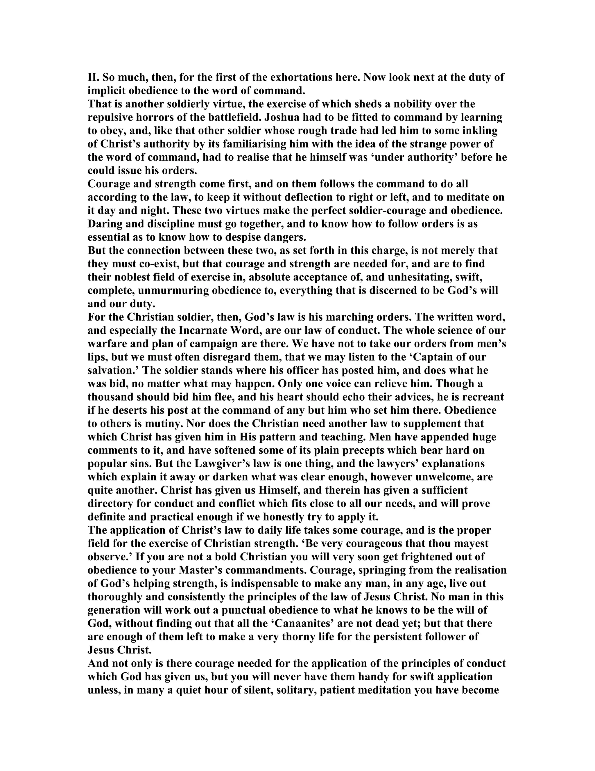 II. So much, then, for the first of the exhortations here. ow look next at the duty of
implicit obedience to the word of command.
That is another soldierly virtue, the exercise of which sheds a nobility over the
repulsive horrors of the battlefield. Joshua had to be fitted to command by learning
to obey, and, like that other soldier whose rough trade had led him to some inkling
of Christ’s authority by its familiarising him with the idea of the strange power of
the word of command, had to realise that he himself was ‘under authority’ before he
could issue his orders.
Courage and strength come first, and on them follows the command to do all
according to the law, to keep it without deflection to right or left, and to meditate on
it day and night. These two virtues make the perfect soldier-courage and obedience.
Daring and discipline must go together, and to know how to follow orders is as
essential as to know how to despise dangers.
But the connection between these two, as set forth in this charge, is not merely that
they must co-exist, but that courage and strength are needed for, and are to find
their noblest field of exercise in, absolute acceptance of, and unhesitating, swift,
complete, unmurmuring obedience to, everything that is discerned to be God’s will
and our duty.
For the Christian soldier, then, God’s law is his marching orders. The written word,
and especially the Incarnate Word, are our law of conduct. The whole science of our
warfare and plan of campaign are there. We have not to take our orders from men’s
lips, but we must often disregard them, that we may listen to the ‘Captain of our
salvation.’ The soldier stands where his officer has posted him, and does what he
was bid, no matter what may happen. Only one voice can relieve him. Though a
thousand should bid him flee, and his heart should echo their advices, he is recreant
if he deserts his post at the command of any but him who set him there. Obedience
to others is mutiny. or does the Christian need another law to supplement that
which Christ has given him in His pattern and teaching. Men have appended huge
comments to it, and have softened some of its plain precepts which bear hard on
popular sins. But the Lawgiver’s law is one thing, and the lawyers’ explanations
which explain it away or darken what was clear enough, however unwelcome, are
quite another. Christ has given us Himself, and therein has given a sufficient
directory for conduct and conflict which fits close to all our needs, and will prove
definite and practical enough if we honestly try to apply it.
The application of Christ’s law to daily life takes some courage, and is the proper
field for the exercise of Christian strength. ‘Be very courageous that thou mayest
observe.’ If you are not a bold Christian you will very soon get frightened out of
obedience to your Master’s commandments. Courage, springing from the realisation
of God’s helping strength, is indispensable to make any man, in any age, live out
thoroughly and consistently the principles of the law of Jesus Christ. o man in this
generation will work out a punctual obedience to what he knows to be the will of
God, without finding out that all the ‘Canaanites’ are not dead yet; but that there
are enough of them left to make a very thorny life for the persistent follower of
Jesus Christ.
And not only is there courage needed for the application of the principles of conduct
which God has given us, but you will never have them handy for swift application
unless, in many a quiet hour of silent, solitary, patient meditation you have become
 