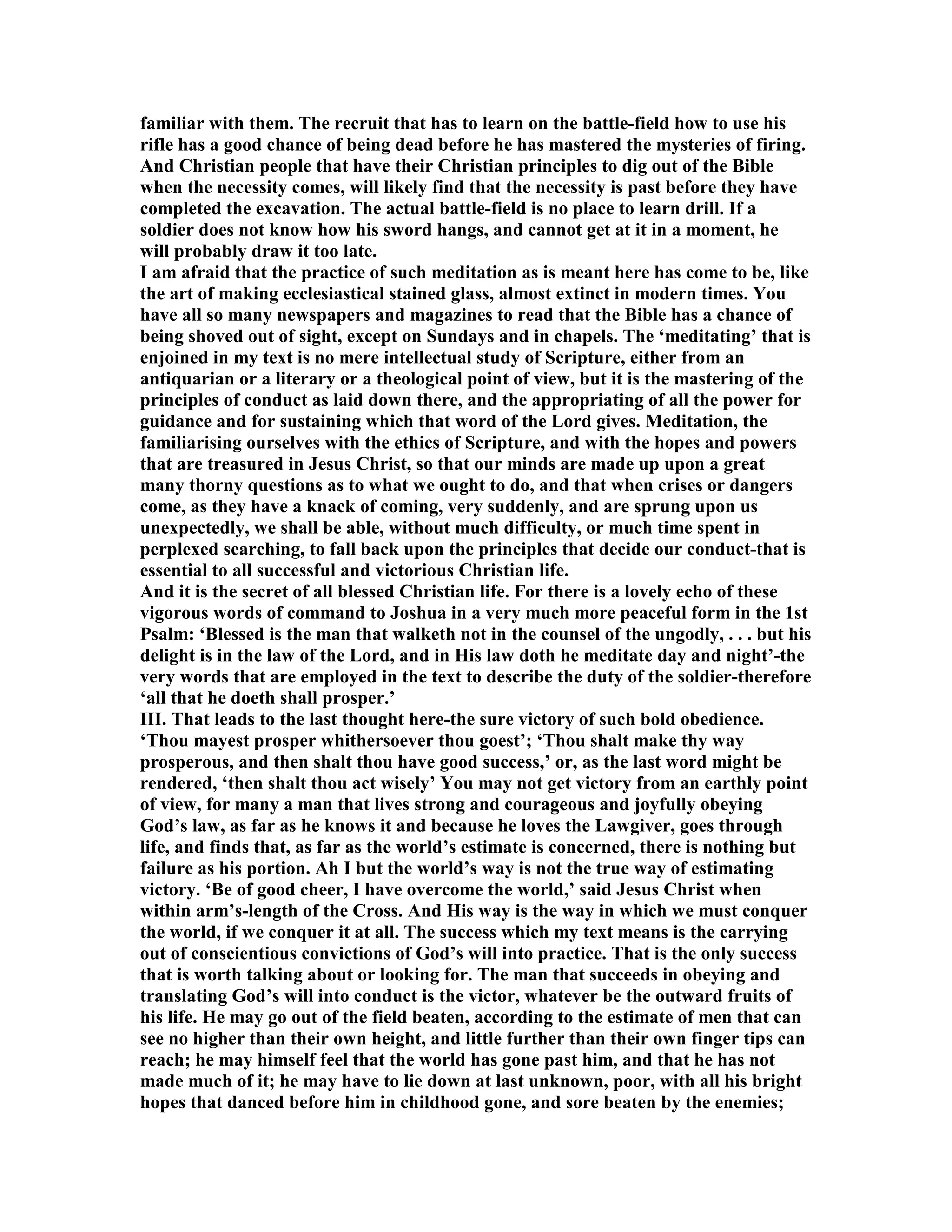 familiar with them. The recruit that has to learn on the battle-field how to use his
rifle has a good chance of being dead before he has mastered the mysteries of firing.
And Christian people that have their Christian principles to dig out of the Bible
when the necessity comes, will likely find that the necessity is past before they have
completed the excavation. The actual battle-field is no place to learn drill. If a
soldier does not know how his sword hangs, and cannot get at it in a moment, he
will probably draw it too late.
I am afraid that the practice of such meditation as is meant here has come to be, like
the art of making ecclesiastical stained glass, almost extinct in modern times. You
have all so many newspapers and magazines to read that the Bible has a chance of
being shoved out of sight, except on Sundays and in chapels. The ‘meditating’ that is
enjoined in my text is no mere intellectual study of Scripture, either from an
antiquarian or a literary or a theological point of view, but it is the mastering of the
principles of conduct as laid down there, and the appropriating of all the power for
guidance and for sustaining which that word of the Lord gives. Meditation, the
familiarising ourselves with the ethics of Scripture, and with the hopes and powers
that are treasured in Jesus Christ, so that our minds are made up upon a great
many thorny questions as to what we ought to do, and that when crises or dangers
come, as they have a knack of coming, very suddenly, and are sprung upon us
unexpectedly, we shall be able, without much difficulty, or much time spent in
perplexed searching, to fall back upon the principles that decide our conduct-that is
essential to all successful and victorious Christian life.
And it is the secret of all blessed Christian life. For there is a lovely echo of these
vigorous words of command to Joshua in a very much more peaceful form in the 1st
Psalm: ‘Blessed is the man that walketh not in the counsel of the ungodly, . . . but his
delight is in the law of the Lord, and in His law doth he meditate day and night’-the
very words that are employed in the text to describe the duty of the soldier-therefore
‘all that he doeth shall prosper.’
III. That leads to the last thought here-the sure victory of such bold obedience.
‘Thou mayest prosper whithersoever thou goest’; ‘Thou shalt make thy way
prosperous, and then shalt thou have good success,’ or, as the last word might be
rendered, ‘then shalt thou act wisely’ You may not get victory from an earthly point
of view, for many a man that lives strong and courageous and joyfully obeying
God’s law, as far as he knows it and because he loves the Lawgiver, goes through
life, and finds that, as far as the world’s estimate is concerned, there is nothing but
failure as his portion. Ah I but the world’s way is not the true way of estimating
victory. ‘Be of good cheer, I have overcome the world,’ said Jesus Christ when
within arm’s-length of the Cross. And His way is the way in which we must conquer
the world, if we conquer it at all. The success which my text means is the carrying
out of conscientious convictions of God’s will into practice. That is the only success
that is worth talking about or looking for. The man that succeeds in obeying and
translating God’s will into conduct is the victor, whatever be the outward fruits of
his life. He may go out of the field beaten, according to the estimate of men that can
see no higher than their own height, and little further than their own finger tips can
reach; he may himself feel that the world has gone past him, and that he has not
made much of it; he may have to lie down at last unknown, poor, with all his bright
hopes that danced before him in childhood gone, and sore beaten by the enemies;
 