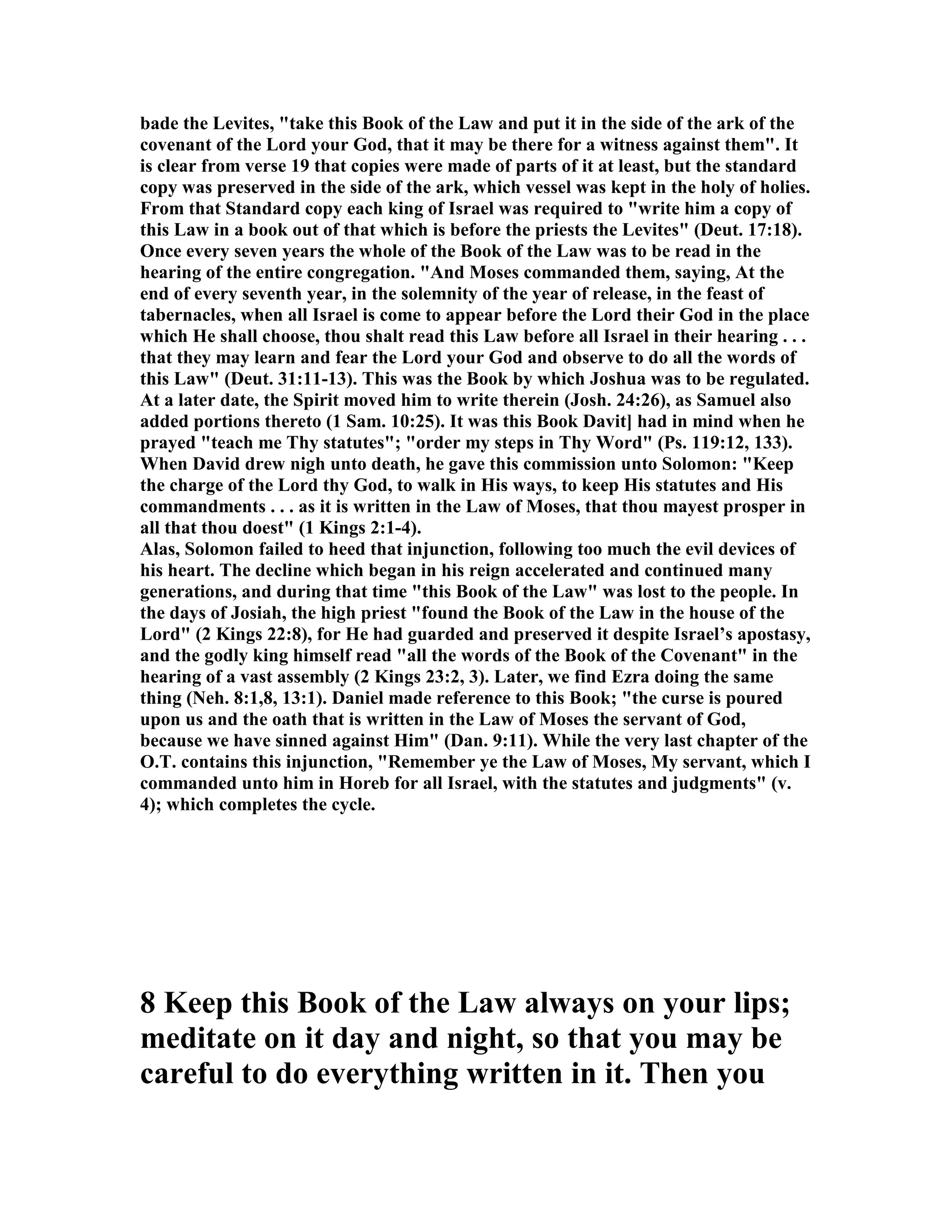 bade the Levites, "take this Book of the Law and put it in the side of the ark of the
covenant of the Lord your God, that it may be there for a witness against them". It
is clear from verse 19 that copies were made of parts of it at least, but the standard
copy was preserved in the side of the ark, which vessel was kept in the holy of holies.
From that Standard copy each king of Israel was required to "write him a copy of
this Law in a book out of that which is before the priests the Levites" (Deut. 17:18).
Once every seven years the whole of the Book of the Law was to be read in the
hearing of the entire congregation. "And Moses commanded them, saying, At the
end of every seventh year, in the solemnity of the year of release, in the feast of
tabernacles, when all Israel is come to appear before the Lord their God in the place
which He shall choose, thou shalt read this Law before all Israel in their hearing . . .
that they may learn and fear the Lord your God and observe to do all the words of
this Law" (Deut. 31:11-13). This was the Book by which Joshua was to be regulated.
At a later date, the Spirit moved him to write therein (Josh. 24:26), as Samuel also
added portions thereto (1 Sam. 10:25). It was this Book Davit] had in mind when he
prayed "teach me Thy statutes"; "order my steps in Thy Word" (Ps. 119:12, 133).
When David drew nigh unto death, he gave this commission unto Solomon: "Keep
the charge of the Lord thy God, to walk in His ways, to keep His statutes and His
commandments . . . as it is written in the Law of Moses, that thou mayest prosper in
all that thou doest" (1 Kings 2:1-4).
Alas, Solomon failed to heed that injunction, following too much the evil devices of
his heart. The decline which began in his reign accelerated and continued many
generations, and during that time "this Book of the Law" was lost to the people. In
the days of Josiah, the high priest "found the Book of the Law in the house of the
Lord" (2 Kings 22:8), for He had guarded and preserved it despite Israel’s apostasy,
and the godly king himself read "all the words of the Book of the Covenant" in the
hearing of a vast assembly (2 Kings 23:2, 3). Later, we find Ezra doing the same
thing ( eh. 8:1,8, 13:1). Daniel made reference to this Book; "the curse is poured
upon us and the oath that is written in the Law of Moses the servant of God,
because we have sinned against Him" (Dan. 9:11). While the very last chapter of the
O.T. contains this injunction, "Remember ye the Law of Moses, My servant, which I
commanded unto him in Horeb for all Israel, with the statutes and judgments" (v.
4); which completes the cycle.
8 Keep this Book of the Law always on your lips;
meditate on it day and night, so that you may be
careful to do everything written in it. Then you
 