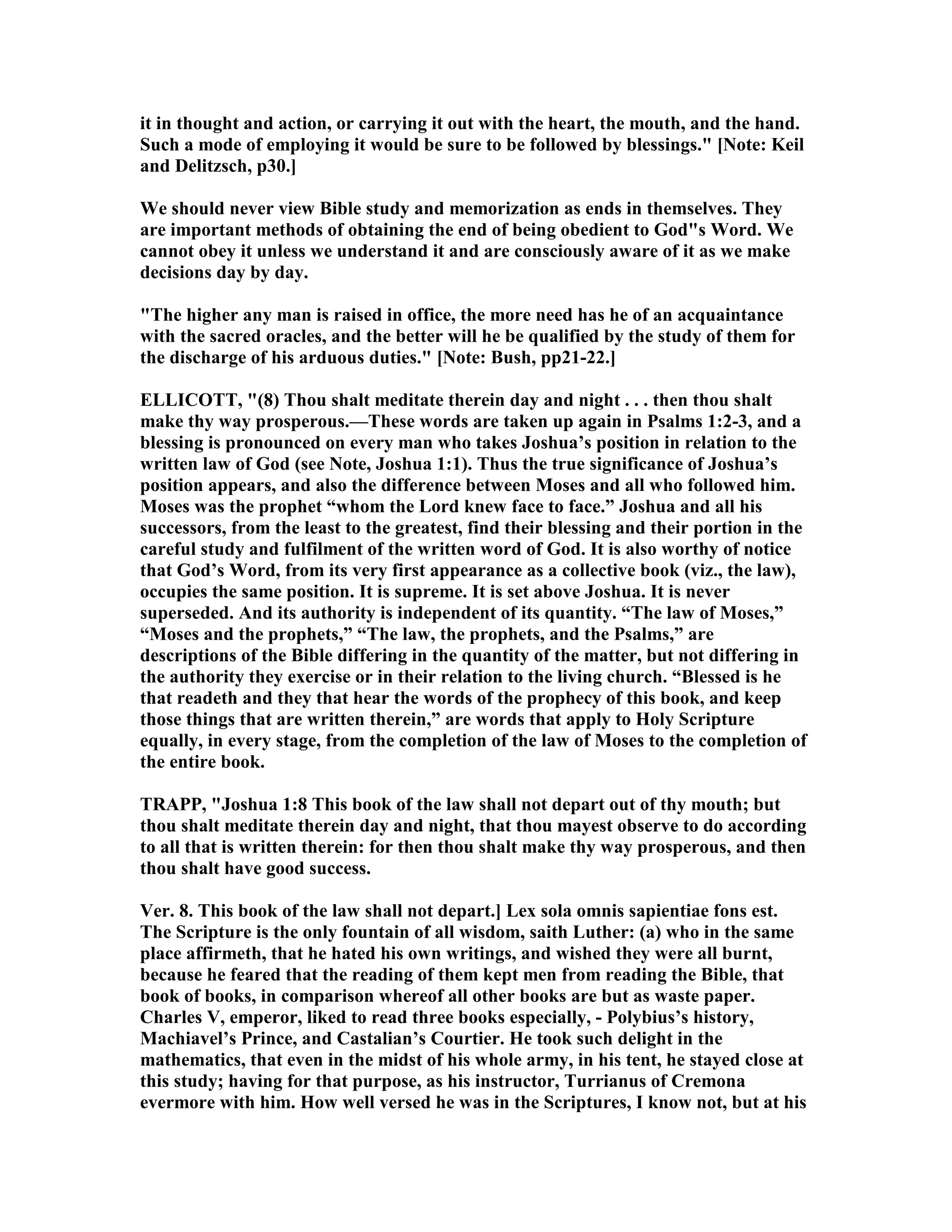 it in thought and action, or carrying it out with the heart, the mouth, and the hand.
Such a mode of employing it would be sure to be followed by blessings." [ ote: Keil
and Delitzsch, p30.]
We should never view Bible study and memorization as ends in themselves. They
are important methods of obtaining the end of being obedient to God"s Word. We
cannot obey it unless we understand it and are consciously aware of it as we make
decisions day by day.
"The higher any man is raised in office, the more need has he of an acquaintance
with the sacred oracles, and the better will he be qualified by the study of them for
the discharge of his arduous duties." [ ote: Bush, pp21-22.]
ELLICOTT, "(8) Thou shalt meditate therein day and night . . . then thou shalt
make thy way prosperous.—These words are taken up again in Psalms 1:2-3, and a
blessing is pronounced on every man who takes Joshua’s position in relation to the
written law of God (see ote, Joshua 1:1). Thus the true significance of Joshua’s
position appears, and also the difference between Moses and all who followed him.
Moses was the prophet “whom the Lord knew face to face.” Joshua and all his
successors, from the least to the greatest, find their blessing and their portion in the
careful study and fulfilment of the written word of God. It is also worthy of notice
that God’s Word, from its very first appearance as a collective book (viz., the law),
occupies the same position. It is supreme. It is set above Joshua. It is never
superseded. And its authority is independent of its quantity. “The law of Moses,”
“Moses and the prophets,” “The law, the prophets, and the Psalms,” are
descriptions of the Bible differing in the quantity of the matter, but not differing in
the authority they exercise or in their relation to the living church. “Blessed is he
that readeth and they that hear the words of the prophecy of this book, and keep
those things that are written therein,” are words that apply to Holy Scripture
equally, in every stage, from the completion of the law of Moses to the completion of
the entire book.
TRAPP, "Joshua 1:8 This book of the law shall not depart out of thy mouth; but
thou shalt meditate therein day and night, that thou mayest observe to do according
to all that is written therein: for then thou shalt make thy way prosperous, and then
thou shalt have good success.
Ver. 8. This book of the law shall not depart.] Lex sola omnis sapientiae fons est.
The Scripture is the only fountain of all wisdom, saith Luther: (a) who in the same
place affirmeth, that he hated his own writings, and wished they were all burnt,
because he feared that the reading of them kept men from reading the Bible, that
book of books, in comparison whereof all other books are but as waste paper.
Charles V, emperor, liked to read three books especially, - Polybius’s history,
Machiavel’s Prince, and Castalian’s Courtier. He took such delight in the
mathematics, that even in the midst of his whole army, in his tent, he stayed close at
this study; having for that purpose, as his instructor, Turrianus of Cremona
evermore with him. How well versed he was in the Scriptures, I know not, but at his
 