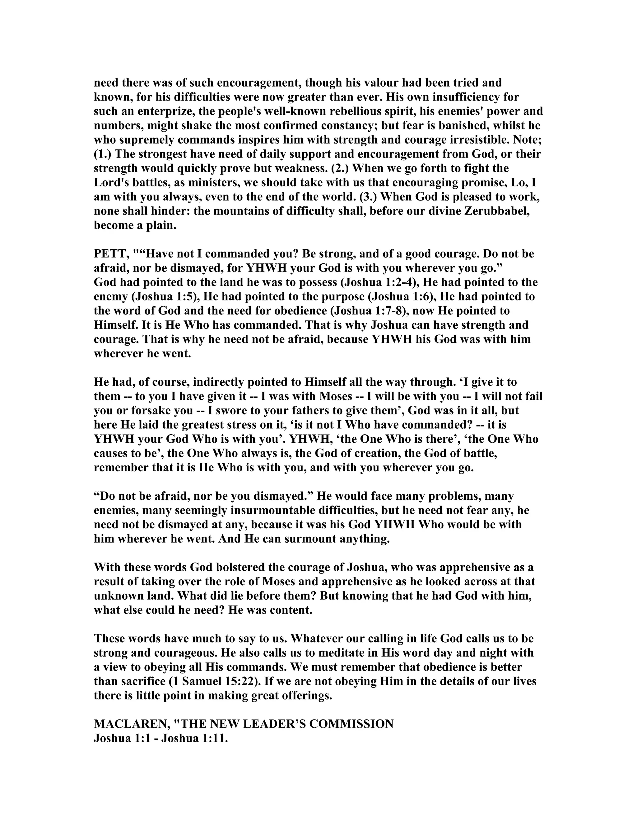 need there was of such encouragement, though his valour had been tried and
known, for his difficulties were now greater than ever. His own insufficiency for
such an enterprize, the people's well-known rebellious spirit, his enemies' power and
numbers, might shake the most confirmed constancy; but fear is banished, whilst he
who supremely commands inspires him with strength and courage irresistible. ote;
(1.) The strongest have need of daily support and encouragement from God, or their
strength would quickly prove but weakness. (2.) When we go forth to fight the
Lord's battles, as ministers, we should take with us that encouraging promise, Lo, I
am with you always, even to the end of the world. (3.) When God is pleased to work,
none shall hinder: the mountains of difficulty shall, before our divine Zerubbabel,
become a plain.
PETT, "“Have not I commanded you? Be strong, and of a good courage. Do not be
afraid, nor be dismayed, for YHWH your God is with you wherever you go.”
God had pointed to the land he was to possess (Joshua 1:2-4), He had pointed to the
enemy (Joshua 1:5), He had pointed to the purpose (Joshua 1:6), He had pointed to
the word of God and the need for obedience (Joshua 1:7-8), now He pointed to
Himself. It is He Who has commanded. That is why Joshua can have strength and
courage. That is why he need not be afraid, because YHWH his God was with him
wherever he went.
He had, of course, indirectly pointed to Himself all the way through. ‘I give it to
them -- to you I have given it -- I was with Moses -- I will be with you -- I will not fail
you or forsake you -- I swore to your fathers to give them’, God was in it all, but
here He laid the greatest stress on it, ‘is it not I Who have commanded? -- it is
YHWH your God Who is with you’. YHWH, ‘the One Who is there’, ‘the One Who
causes to be’, the One Who always is, the God of creation, the God of battle,
remember that it is He Who is with you, and with you wherever you go.
“Do not be afraid, nor be you dismayed.” He would face many problems, many
enemies, many seemingly insurmountable difficulties, but he need not fear any, he
need not be dismayed at any, because it was his God YHWH Who would be with
him wherever he went. And He can surmount anything.
With these words God bolstered the courage of Joshua, who was apprehensive as a
result of taking over the role of Moses and apprehensive as he looked across at that
unknown land. What did lie before them? But knowing that he had God with him,
what else could he need? He was content.
These words have much to say to us. Whatever our calling in life God calls us to be
strong and courageous. He also calls us to meditate in His word day and night with
a view to obeying all His commands. We must remember that obedience is better
than sacrifice (1 Samuel 15:22). If we are not obeying Him in the details of our lives
there is little point in making great offerings.
MACLARE , "THE EW LEADER’S COMMISSIO
Joshua 1:1 - Joshua 1:11.
 