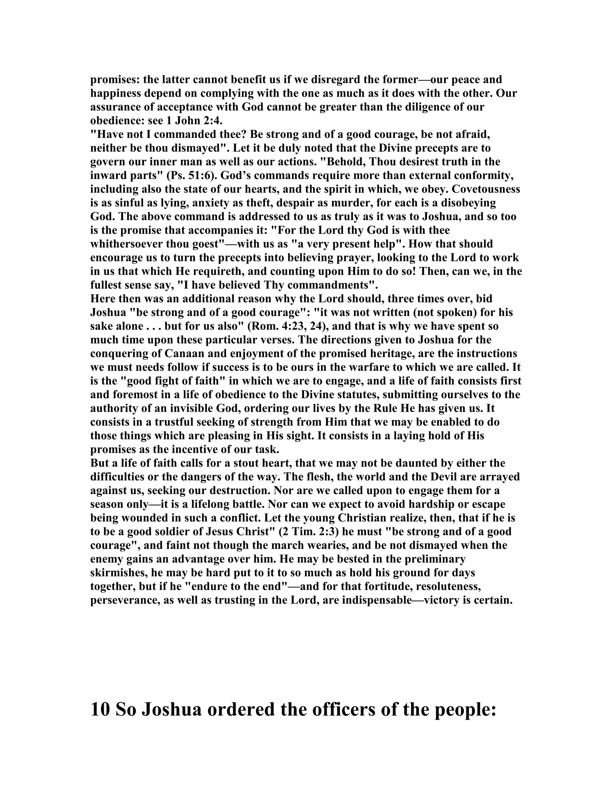 promises: the latter cannot benefit us if we disregard the former—our peace and
happiness depend on complying with the one as much as it does with the other. Our
assurance of acceptance with God cannot be greater than the diligence of our
obedience: see 1 John 2:4.
"Have not I commanded thee? Be strong and of a good courage, be not afraid,
neither be thou dismayed". Let it be duly noted that the Divine precepts are to
govern our inner man as well as our actions. "Behold, Thou desirest truth in the
inward parts" (Ps. 51:6). God’s commands require more than external conformity,
including also the state of our hearts, and the spirit in which, we obey. Covetousness
is as sinful as lying, anxiety as theft, despair as murder, for each is a disobeying
God. The above command is addressed to us as truly as it was to Joshua, and so too
is the promise that accompanies it: "For the Lord thy God is with thee
whithersoever thou goest"—with us as "a very present help". How that should
encourage us to turn the precepts into believing prayer, looking to the Lord to work
in us that which He requireth, and counting upon Him to do so! Then, can we, in the
fullest sense say, "I have believed Thy commandments".
Here then was an additional reason why the Lord should, three times over, bid
Joshua "be strong and of a good courage": "it was not written (not spoken) for his
sake alone . . . but for us also" (Rom. 4:23, 24), and that is why we have spent so
much time upon these particular verses. The directions given to Joshua for the
conquering of Canaan and enjoyment of the promised heritage, are the instructions
we must needs follow if success is to be ours in the warfare to which we are called. It
is the "good fight of faith" in which we are to engage, and a life of faith consists first
and foremost in a life of obedience to the Divine statutes, submitting ourselves to the
authority of an invisible God, ordering our lives by the Rule He has given us. It
consists in a trustful seeking of strength from Him that we may be enabled to do
those things which are pleasing in His sight. It consists in a laying hold of His
promises as the incentive of our task.
But a life of faith calls for a stout heart, that we may not be daunted by either the
difficulties or the dangers of the way. The flesh, the world and the Devil are arrayed
against us, seeking our destruction. or are we called upon to engage them for a
season only—it is a lifelong battle. or can we expect to avoid hardship or escape
being wounded in such a conflict. Let the young Christian realize, then, that if he is
to be a good soldier of Jesus Christ" (2 Tim. 2:3) he must "be strong and of a good
courage", and faint not though the march wearies, and be not dismayed when the
enemy gains an advantage over him. He may be bested in the preliminary
skirmishes, he may be hard put to it to so much as hold his ground for days
together, but if he "endure to the end"—and for that fortitude, resoluteness,
perseverance, as well as trusting in the Lord, are indispensable—victory is certain.
10 So Joshua ordered the officers of the people:
 
