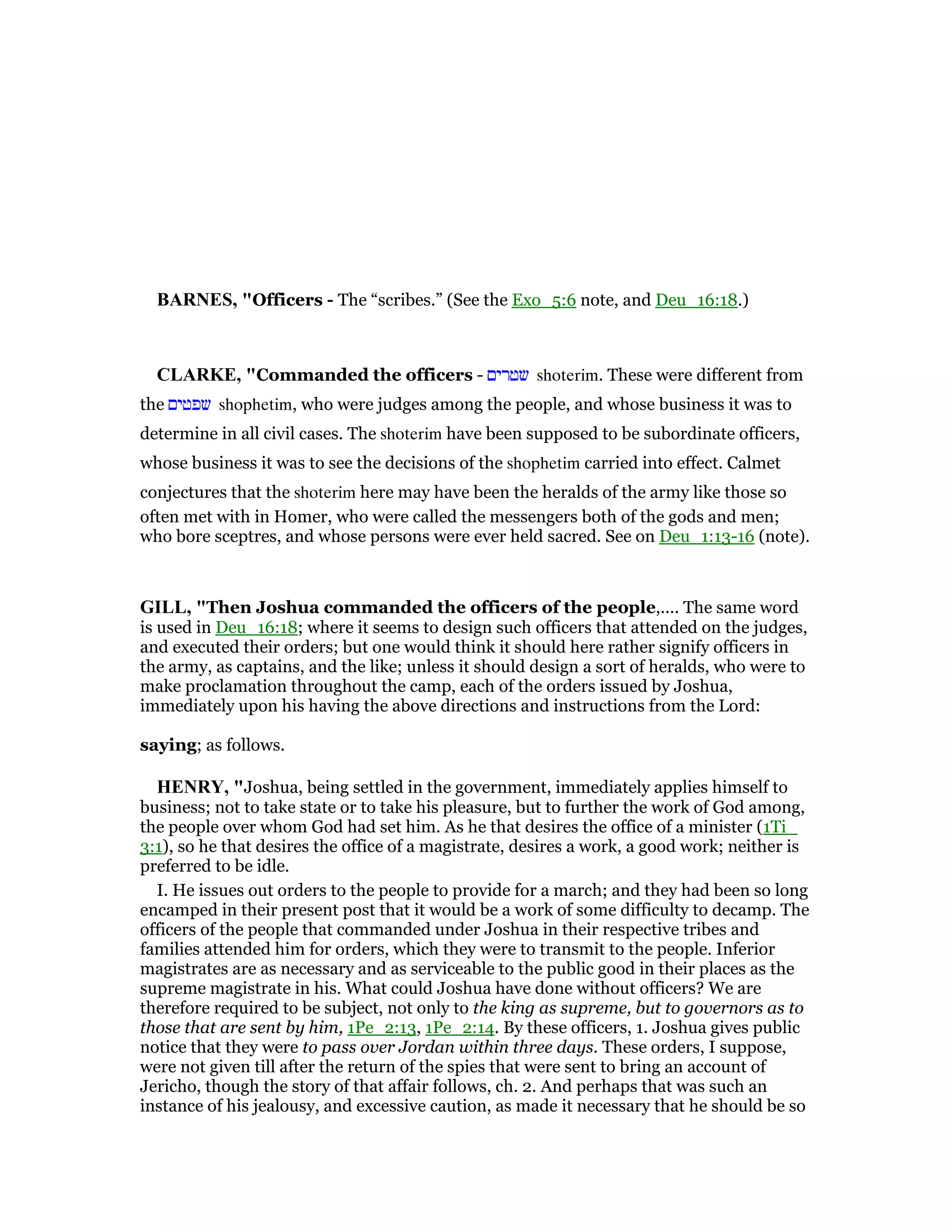BAR ES, "Officers - The “scribes.” (See the Exo_5:6 note, and Deu_16:18.)
CLARKE, "Commanded the officers - ‫שטרים‬ shoterim. These were different from
the ‫שפטים‬ shophetim, who were judges among the people, and whose business it was to
determine in all civil cases. The shoterim have been supposed to be subordinate officers,
whose business it was to see the decisions of the shophetim carried into effect. Calmet
conjectures that the shoterim here may have been the heralds of the army like those so
often met with in Homer, who were called the messengers both of the gods and men;
who bore sceptres, and whose persons were ever held sacred. See on Deu_1:13-16 (note).
GILL, "Then Joshua commanded the officers of the people,.... The same word
is used in Deu_16:18; where it seems to design such officers that attended on the judges,
and executed their orders; but one would think it should here rather signify officers in
the army, as captains, and the like; unless it should design a sort of heralds, who were to
make proclamation throughout the camp, each of the orders issued by Joshua,
immediately upon his having the above directions and instructions from the Lord:
saying; as follows.
HE RY, "Joshua, being settled in the government, immediately applies himself to
business; not to take state or to take his pleasure, but to further the work of God among,
the people over whom God had set him. As he that desires the office of a minister (1Ti_
3:1), so he that desires the office of a magistrate, desires a work, a good work; neither is
preferred to be idle.
I. He issues out orders to the people to provide for a march; and they had been so long
encamped in their present post that it would be a work of some difficulty to decamp. The
officers of the people that commanded under Joshua in their respective tribes and
families attended him for orders, which they were to transmit to the people. Inferior
magistrates are as necessary and as serviceable to the public good in their places as the
supreme magistrate in his. What could Joshua have done without officers? We are
therefore required to be subject, not only to the king as supreme, but to governors as to
those that are sent by him, 1Pe_2:13, 1Pe_2:14. By these officers, 1. Joshua gives public
notice that they were to pass over Jordan within three days. These orders, I suppose,
were not given till after the return of the spies that were sent to bring an account of
Jericho, though the story of that affair follows, ch. 2. And perhaps that was such an
instance of his jealousy, and excessive caution, as made it necessary that he should be so
 