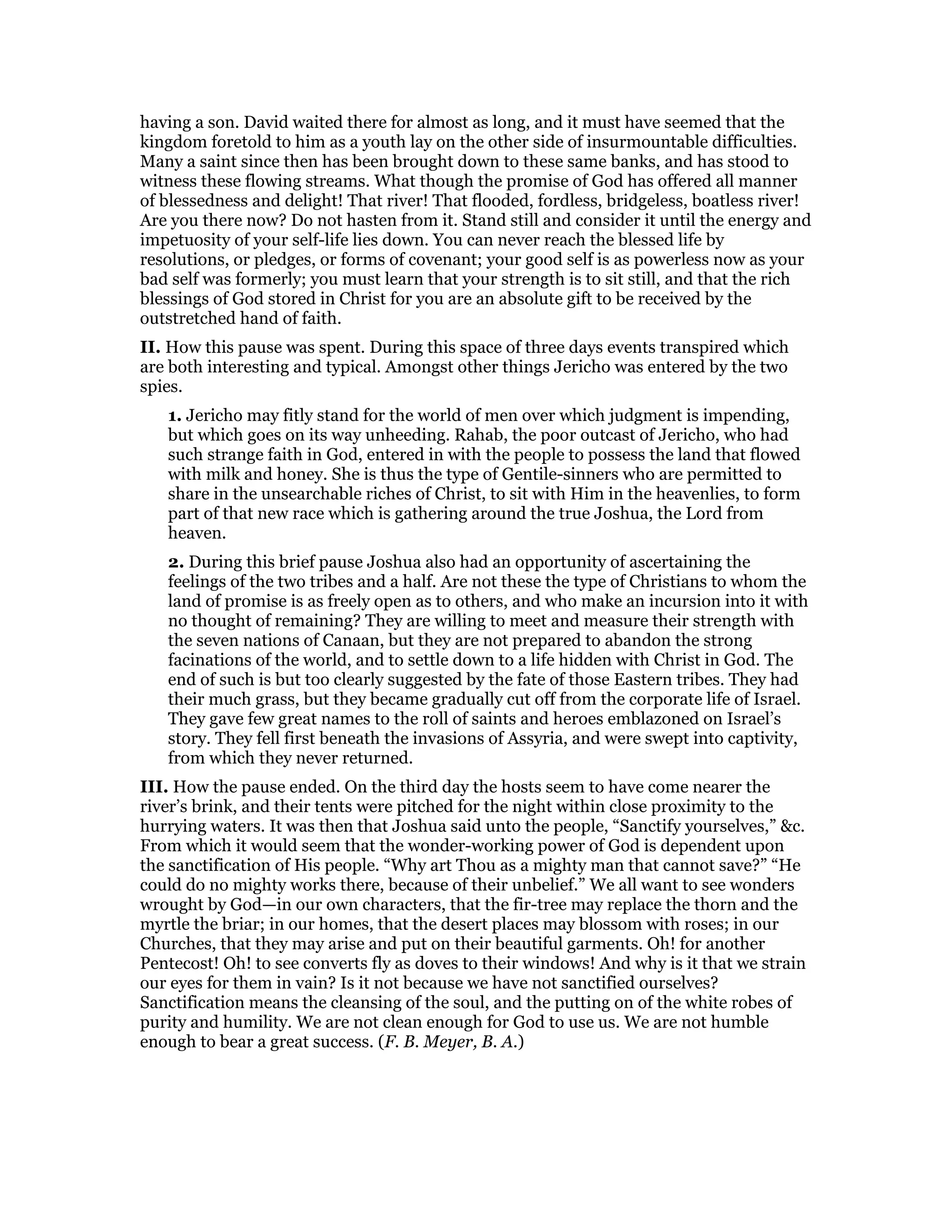 having a son. David waited there for almost as long, and it must have seemed that the
kingdom foretold to him as a youth lay on the other side of insurmountable difficulties.
Many a saint since then has been brought down to these same banks, and has stood to
witness these flowing streams. What though the promise of God has offered all manner
of blessedness and delight! That river! That flooded, fordless, bridgeless, boatless river!
Are you there now? Do not hasten from it. Stand still and consider it until the energy and
impetuosity of your self-life lies down. You can never reach the blessed life by
resolutions, or pledges, or forms of covenant; your good self is as powerless now as your
bad self was formerly; you must learn that your strength is to sit still, and that the rich
blessings of God stored in Christ for you are an absolute gift to be received by the
outstretched hand of faith.
II. How this pause was spent. During this space of three days events transpired which
are both interesting and typical. Amongst other things Jericho was entered by the two
spies.
1. Jericho may fitly stand for the world of men over which judgment is impending,
but which goes on its way unheeding. Rahab, the poor outcast of Jericho, who had
such strange faith in God, entered in with the people to possess the land that flowed
with milk and honey. She is thus the type of Gentile-sinners who are permitted to
share in the unsearchable riches of Christ, to sit with Him in the heavenlies, to form
part of that new race which is gathering around the true Joshua, the Lord from
heaven.
2. During this brief pause Joshua also had an opportunity of ascertaining the
feelings of the two tribes and a half. Are not these the type of Christians to whom the
land of promise is as freely open as to others, and who make an incursion into it with
no thought of remaining? They are willing to meet and measure their strength with
the seven nations of Canaan, but they are not prepared to abandon the strong
facinations of the world, and to settle down to a life hidden with Christ in God. The
end of such is but too clearly suggested by the fate of those Eastern tribes. They had
their much grass, but they became gradually cut off from the corporate life of Israel.
They gave few great names to the roll of saints and heroes emblazoned on Israel’s
story. They fell first beneath the invasions of Assyria, and were swept into captivity,
from which they never returned.
III. How the pause ended. On the third day the hosts seem to have come nearer the
river’s brink, and their tents were pitched for the night within close proximity to the
hurrying waters. It was then that Joshua said unto the people, “Sanctify yourselves,” &c.
From which it would seem that the wonder-working power of God is dependent upon
the sanctification of His people. “Why art Thou as a mighty man that cannot save?” “He
could do no mighty works there, because of their unbelief.” We all want to see wonders
wrought by God—in our own characters, that the fir-tree may replace the thorn and the
myrtle the briar; in our homes, that the desert places may blossom with roses; in our
Churches, that they may arise and put on their beautiful garments. Oh! for another
Pentecost! Oh! to see converts fly as doves to their windows! And why is it that we strain
our eyes for them in vain? Is it not because we have not sanctified ourselves?
Sanctification means the cleansing of the soul, and the putting on of the white robes of
purity and humility. We are not clean enough for God to use us. We are not humble
enough to bear a great success. (F. B. Meyer, B. A.)
 