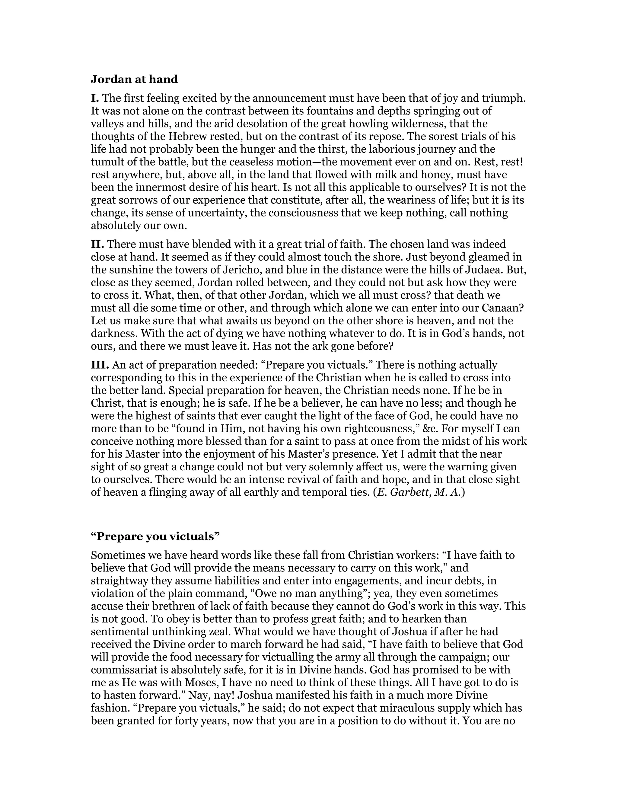 Jordan at hand
I. The first feeling excited by the announcement must have been that of joy and triumph.
It was not alone on the contrast between its fountains and depths springing out of
valleys and hills, and the arid desolation of the great howling wilderness, that the
thoughts of the Hebrew rested, but on the contrast of its repose. The sorest trials of his
life had not probably been the hunger and the thirst, the laborious journey and the
tumult of the battle, but the ceaseless motion—the movement ever on and on. Rest, rest!
rest anywhere, but, above all, in the land that flowed with milk and honey, must have
been the innermost desire of his heart. Is not all this applicable to ourselves? It is not the
great sorrows of our experience that constitute, after all, the weariness of life; but it is its
change, its sense of uncertainty, the consciousness that we keep nothing, call nothing
absolutely our own.
II. There must have blended with it a great trial of faith. The chosen land was indeed
close at hand. It seemed as if they could almost touch the shore. Just beyond gleamed in
the sunshine the towers of Jericho, and blue in the distance were the hills of Judaea. But,
close as they seemed, Jordan rolled between, and they could not but ask how they were
to cross it. What, then, of that other Jordan, which we all must cross? that death we
must all die some time or other, and through which alone we can enter into our Canaan?
Let us make sure that what awaits us beyond on the other shore is heaven, and not the
darkness. With the act of dying we have nothing whatever to do. It is in God’s hands, not
ours, and there we must leave it. Has not the ark gone before?
III. An act of preparation needed: “Prepare you victuals.” There is nothing actually
corresponding to this in the experience of the Christian when he is called to cross into
the better land. Special preparation for heaven, the Christian needs none. If he be in
Christ, that is enough; he is safe. If he be a believer, he can have no less; and though he
were the highest of saints that ever caught the light of the face of God, he could have no
more than to be “found in Him, not having his own righteousness,” &c. For myself I can
conceive nothing more blessed than for a saint to pass at once from the midst of his work
for his Master into the enjoyment of his Master’s presence. Yet I admit that the near
sight of so great a change could not but very solemnly affect us, were the warning given
to ourselves. There would be an intense revival of faith and hope, and in that close sight
of heaven a flinging away of all earthly and temporal ties. (E. Garbett, M. A.)
“Prepare you victuals”
Sometimes we have heard words like these fall from Christian workers: “I have faith to
believe that God will provide the means necessary to carry on this work,” and
straightway they assume liabilities and enter into engagements, and incur debts, in
violation of the plain command, “Owe no man anything”; yea, they even sometimes
accuse their brethren of lack of faith because they cannot do God’s work in this way. This
is not good. To obey is better than to profess great faith; and to hearken than
sentimental unthinking zeal. What would we have thought of Joshua if after he had
received the Divine order to march forward he had said, “I have faith to believe that God
will provide the food necessary for victualling the army all through the campaign; our
commissariat is absolutely safe, for it is in Divine hands. God has promised to be with
me as He was with Moses, I have no need to think of these things. All I have got to do is
to hasten forward.” Nay, nay! Joshua manifested his faith in a much more Divine
fashion. “Prepare you victuals,” he said; do not expect that miraculous supply which has
been granted for forty years, now that you are in a position to do without it. You are no
 