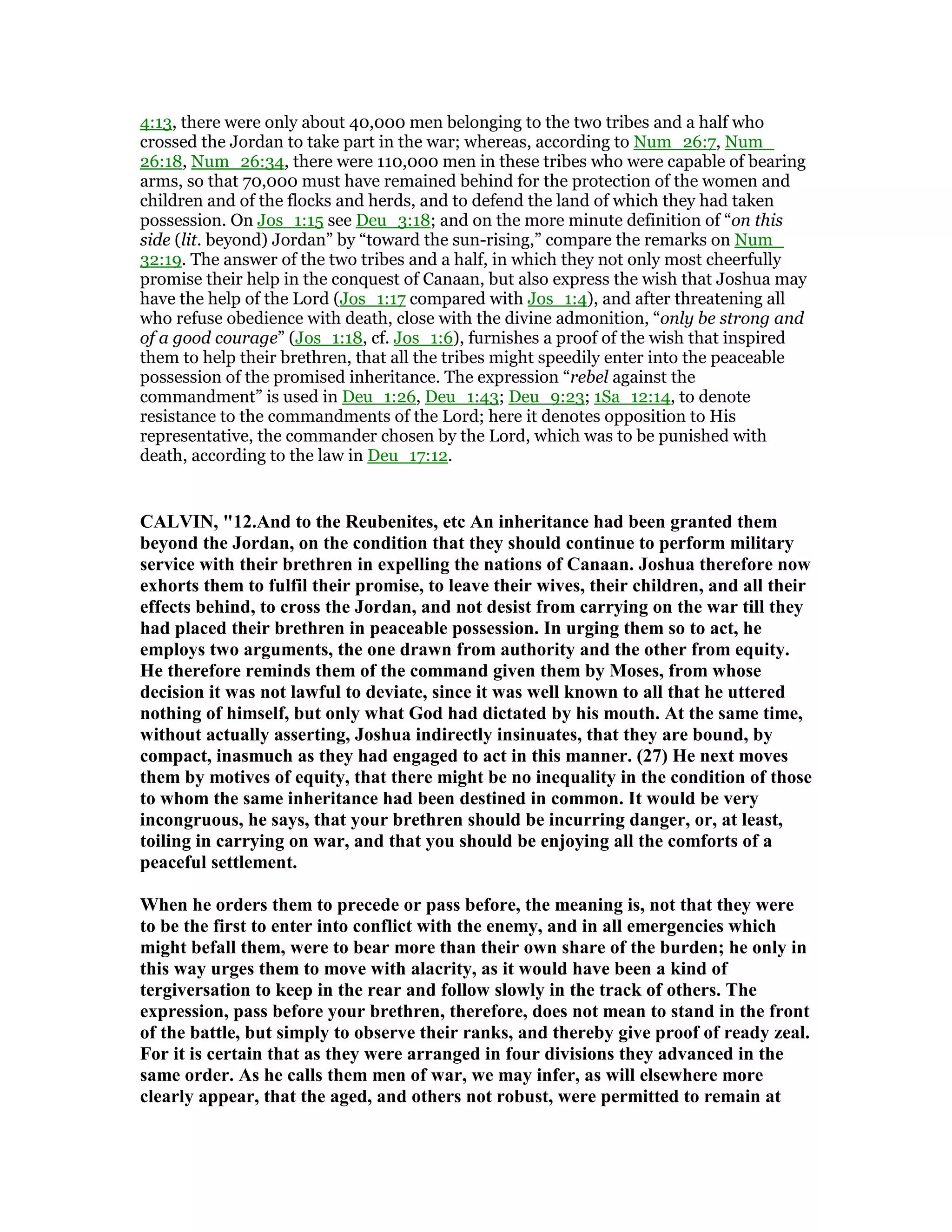 4:13, there were only about 40,000 men belonging to the two tribes and a half who
crossed the Jordan to take part in the war; whereas, according to Num_26:7, Num_
26:18, Num_26:34, there were 110,000 men in these tribes who were capable of bearing
arms, so that 70,000 must have remained behind for the protection of the women and
children and of the flocks and herds, and to defend the land of which they had taken
possession. On Jos_1:15 see Deu_3:18; and on the more minute definition of “on this
side (lit. beyond) Jordan” by “toward the sun-rising,” compare the remarks on Num_
32:19. The answer of the two tribes and a half, in which they not only most cheerfully
promise their help in the conquest of Canaan, but also express the wish that Joshua may
have the help of the Lord (Jos_1:17 compared with Jos_1:4), and after threatening all
who refuse obedience with death, close with the divine admonition, “only be strong and
of a good courage” (Jos_1:18, cf. Jos_1:6), furnishes a proof of the wish that inspired
them to help their brethren, that all the tribes might speedily enter into the peaceable
possession of the promised inheritance. The expression “rebel against the
commandment” is used in Deu_1:26, Deu_1:43; Deu_9:23; 1Sa_12:14, to denote
resistance to the commandments of the Lord; here it denotes opposition to His
representative, the commander chosen by the Lord, which was to be punished with
death, according to the law in Deu_17:12.
CALVI , "12.And to the Reubenites, etc An inheritance had been granted them
beyond the Jordan, on the condition that they should continue to perform military
service with their brethren in expelling the nations of Canaan. Joshua therefore now
exhorts them to fulfil their promise, to leave their wives, their children, and all their
effects behind, to cross the Jordan, and not desist from carrying on the war till they
had placed their brethren in peaceable possession. In urging them so to act, he
employs two arguments, the one drawn from authority and the other from equity.
He therefore reminds them of the command given them by Moses, from whose
decision it was not lawful to deviate, since it was well known to all that he uttered
nothing of himself, but only what God had dictated by his mouth. At the same time,
without actually asserting, Joshua indirectly insinuates, that they are bound, by
compact, inasmuch as they had engaged to act in this manner. (27) He next moves
them by motives of equity, that there might be no inequality in the condition of those
to whom the same inheritance had been destined in common. It would be very
incongruous, he says, that your brethren should be incurring danger, or, at least,
toiling in carrying on war, and that you should be enjoying all the comforts of a
peaceful settlement.
When he orders them to precede or pass before, the meaning is, not that they were
to be the first to enter into conflict with the enemy, and in all emergencies which
might befall them, were to bear more than their own share of the burden; he only in
this way urges them to move with alacrity, as it would have been a kind of
tergiversation to keep in the rear and follow slowly in the track of others. The
expression, pass before your brethren, therefore, does not mean to stand in the front
of the battle, but simply to observe their ranks, and thereby give proof of ready zeal.
For it is certain that as they were arranged in four divisions they advanced in the
same order. As he calls them men of war, we may infer, as will elsewhere more
clearly appear, that the aged, and others not robust, were permitted to remain at
 