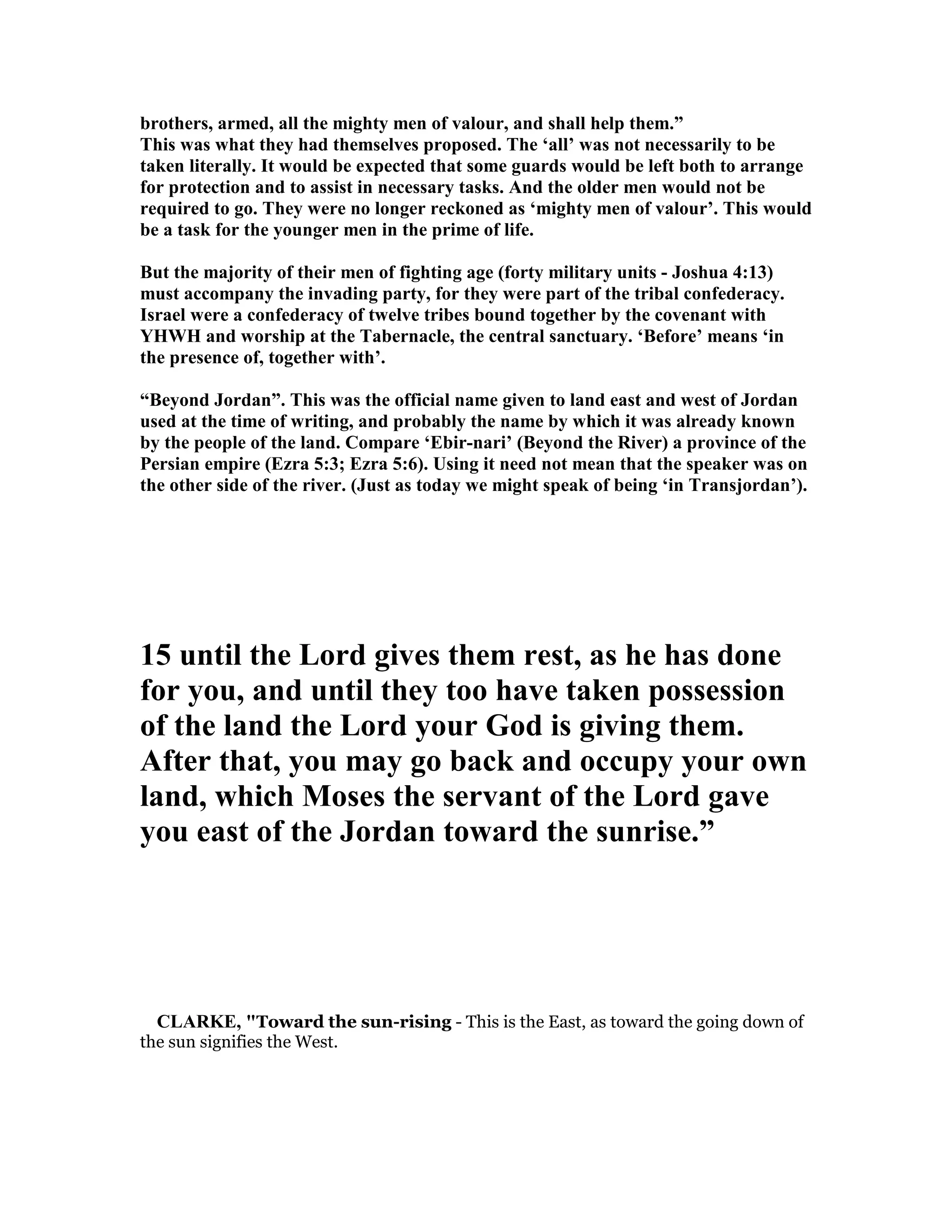 brothers, armed, all the mighty men of valour, and shall help them.”
This was what they had themselves proposed. The ‘all’ was not necessarily to be
taken literally. It would be expected that some guards would be left both to arrange
for protection and to assist in necessary tasks. And the older men would not be
required to go. They were no longer reckoned as ‘mighty men of valour’. This would
be a task for the younger men in the prime of life.
But the majority of their men of fighting age (forty military units - Joshua 4:13)
must accompany the invading party, for they were part of the tribal confederacy.
Israel were a confederacy of twelve tribes bound together by the covenant with
YHWH and worship at the Tabernacle, the central sanctuary. ‘Before’ means ‘in
the presence of, together with’.
“Beyond Jordan”. This was the official name given to land east and west of Jordan
used at the time of writing, and probably the name by which it was already known
by the people of the land. Compare ‘Ebir-nari’ (Beyond the River) a province of the
Persian empire (Ezra 5:3; Ezra 5:6). Using it need not mean that the speaker was on
the other side of the river. (Just as today we might speak of being ‘in Transjordan’).
15 until the Lord gives them rest, as he has done
for you, and until they too have taken possession
of the land the Lord your God is giving them.
After that, you may go back and occupy your own
land, which Moses the servant of the Lord gave
you east of the Jordan toward the sunrise.”
CLARKE, "Toward the sun-rising - This is the East, as toward the going down of
the sun signifies the West.
 
